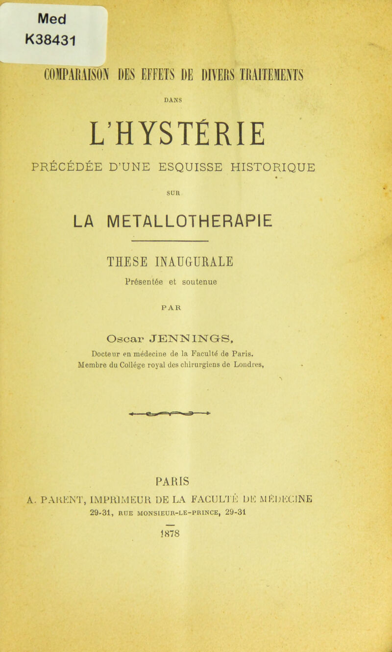 Med K38431 COMPARAISON DES EFFETS DE DIVERS TRAITEMENTS DANS L'HYSTÉRIE PRÉCÉDÉE D'UNE ESQUISSE HISTORIQUE LA METALLOTHERAPIE THESE INAUGURALE Présentée et soutenue PAR Oscar JENN HSTGS, Docteur en médecine de la Faculté de Paris. Membre du Collège royal des chirurgiens de Londres, PARIS A. PAMENT, IMPRIMEUR DE LA FACULTÉ DE MÉDECINE 29-31, RUE MONSIEUR-LE-PRINCE, 29-31 1878