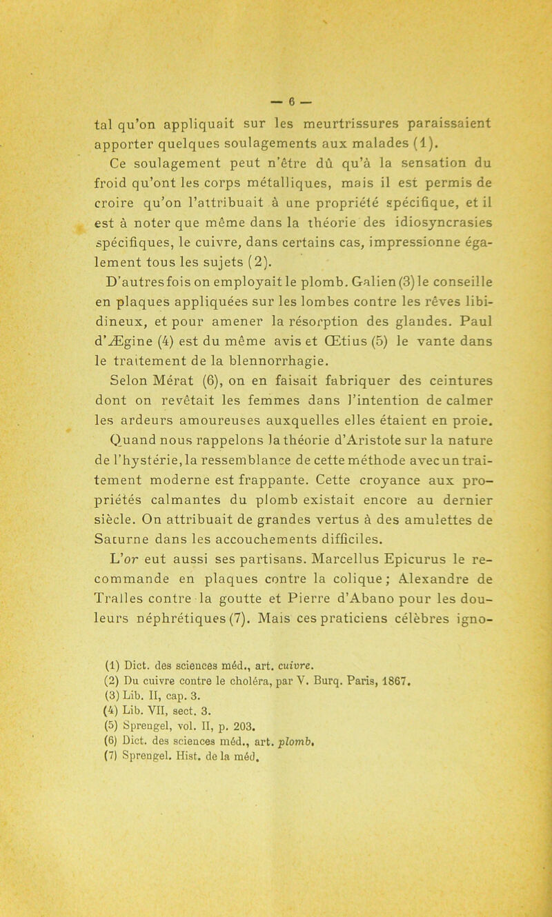 tal qu’on appliquait sur les meurtrissures paraissaient apporter quelques soulagements aux malades (1). Ce soulagement peut n’être dû qu’à la sensation du froid qu’ont les corps métalliques, mais il est permis de croire qu’on l’attribuait à une propriété spécifique, et il est à noter que même dans la théorie des idiosyncrasies spécifiques, le cuivre, dans certains cas, impressionne éga- lement tous les sujets (2). D’autresfois on employait le plomb. Galien(3)le conseille en plaques appliquées sur les lombes contre les rêves libi- dineux, et pour amener la résorption des glandes. Paul d’Ægine (4) est du même avis et Œtius (5) le vante dans le traitement de la blennorrhagie. Selon Mérat (6), on en faisait fabriquer des ceintures dont on revêtait les femmes dans l’intention de calmer les ardeurs amoureuses auxquelles elles étaient en proie. Quand nous rappelons la théorie d’Aristote sur la nature de l’hystérie,la ressemblance de cette méthode avecuntrai- tement moderne est frappante. Cette croyance aux pro- priétés calmantes du plomb existait encore au dernier siècle. On attribuait de grandes vertus à des amulettes de Saturne dans les accouchements difficiles. L’û7~ eut aussi ses partisans. Marcellus Epicurus le re- commande en plaques contre la colique; Alexandre de Tralles contre la goutte et Pierre d’Abano pour les dou- leurs néphrétiques (7). Mais ces praticiens célèbres igno- (1) Dict. des sciences méd., art. cuivre. (2) Du cuivre contre le choléra, par Y. Burq. Paris, 1867. (3) Lib. II, cap. 3. (4) Lib. VII, sect. 3. (5) Sprengel, vol. II, p. 203. (6) Dict. des sciences méd., art. plomb. (7) Sprengel. Hist. de la méd.