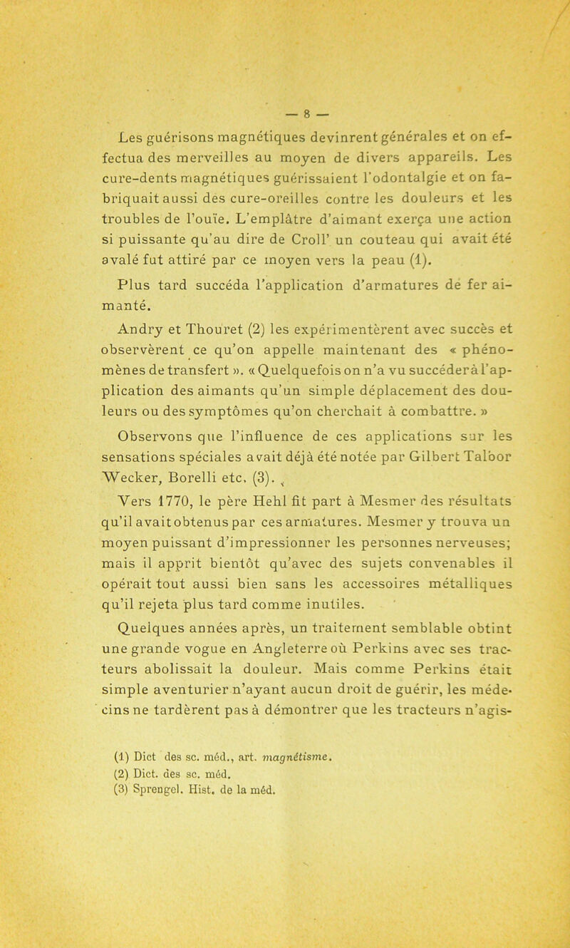 Les guérisons magnétiques devinrent générales et on ef- fectua des merveilles au moyen de divers appareils. Les cure-dents magnétiques guérissaient l’odontalgie et on fa- briquait aussi des cure-oreilles contre les douleurs et les troubles de l’ouïe. L’emplâtre d’aimant exerça une action si puissante qu’au dire de Croll’ un couteau qui avait été avalé fut attiré par ce moyen vers la peau (1). Plus tard succéda l’application d’armatures de fer ai- manté. Andry et Thouret (2) les expérimentèrent avec succès et observèrent ce qu’on appelle maintenant des « phéno- mènes de transfert ». « Quelquefois on n’a vu succéderàl’ap- plication des aimants qu’un simple déplacement des dou- leurs ou des symptômes qu’on cherchait à combattre. » Observons que l’influence de ces applications sur les sensations spéciales avait déjà été notée par Gilbert Taloor Wecker, Borelli etc. (3). 4 Vers 1770, le père Hehl fit part à Mesmer des résultats qu’il avaitobtenus par ces armatures. Mesmer y trouva un moyen puissant d’impressionner les personnes nerveuses; mais il apprit bientôt qu’avec des sujets convenables il opérait tout aussi bien sans les accessoires métalliques qu’il rejeta plus tard comme inutiles. Quelques années après, un traitement semblable obtint une grande vogue en Angleterre où Perkins avec ses trac- teurs abolissait la douleur. Mais comme Perkins était simple aventurier n’ayant aucun droit de guérir, les méde- cins ne tardèrent pas à démontrer que les tracteurs n’agis- (1) Dict des sc. méd., art, magnétisme. (2) Dict. des sc. méd. (3) Sprengel. Hist. de la méd.