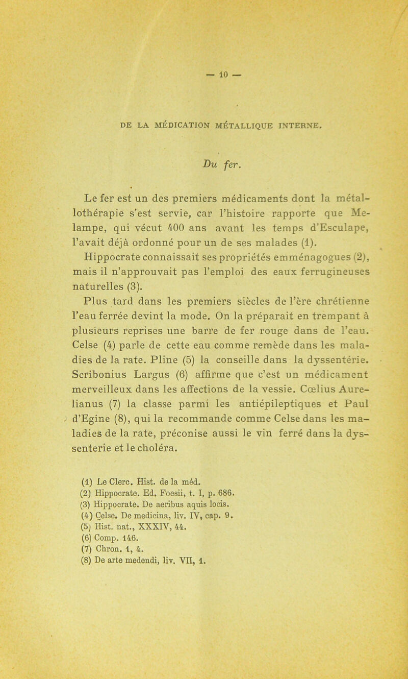 — IO- DE LA MÉDICATION MÉTALLIQUE INTERNE. Du fer. Le fer est un des premiers médicaments dont la métal- lothérapie s’est servie, car l’histoire rapporte que Me- lampe, qui vécut 400 ans avant les temps d’Esculape, l’avait déjà ordonné pour un de ses malades (1). Hippocrate connaissait ses propriétés emménagogues (2), mais il n’approuvait pas l’emploi des eaux ferrugineuses naturelles (3). Plus tard dans les premiers siècles de l’ère chrétienne l’eau ferrée devint la mode. On la préparait en trempant à plusieurs reprises une barre de fer rouge dans de l’eau. Celse (4) parle de cette eau comme remède dans les mala- dies de la rate. Pline (5) la conseille dans la dyssentérie. Scribonius Largus (6) affirme que c’est un médicament merveilleux dans les affections de la vessie. Cœlius Aure- lianus (7) la classe parmi les antiépileptiques et Paul d’Egine (8), qui la recommande comme Celse dans les ma- ladies de la rate, préconise aussi le vin ferré dans la dys- senterie et le choléra. (1) Le Clerc. Hist. delà méd. (2) Hippocrate. Ed. Foesii, t. I, p. 686. (3) Hippocrate. De aeribus aquis locis. (4) Celse. De medicina, liv. IV, cap. 9. (5) Hist. nat., XXXIV, 44. (6) Comp. 146. (7) Chron. 1, 4. (8) De arte medendi, liv. VII, 1.