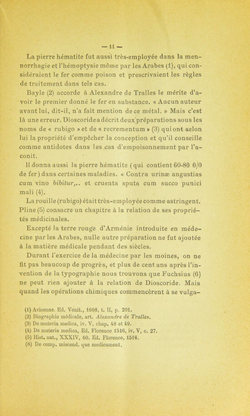 La pierre hématite fut aussi très-employée dans la men- norrhagie et l’hémoptysie même par les Arabes (1), qui con- sidéraient le fer comme poison et prescrivaient les règles de traitement dans tels cas. Bayle (2) accorde à Alexandre de Tralles le mérite d’a- voir le premier donné le fer en substance. « Aucun auteur avant lui, dit-il, n’a fait mention de ce métal. » Mais c’est là une erreur. Dioscoride a décrit deux'préparations sous les noms de « rubigo » et de « recrementum i> (3) qui ont selon lui la propriété d’empêcher la conception et qu’il conseille comme antidotes dans les cas d’empoisonnement par l’a- conit. 11 donna aussi la pierre hématite ( qui contient 60-80 0/0 de fer) dans certaines maladies. « Contra urinæ angustias cum vino bibitur,.. et cruenta sputa cum succo punici mali (4). La rouille (rubigo) étaittrès-employée comme astringent. Pline (5) consacre un chapitre à la relation de ses proprié- tés médicinales. Excepté la terre rouge d’Arménie introduite en méde- cine par les Arabes, nulle autre préparation ne fut ajoutée à la matière médicale pendant des siècles. Durant l’exercice delà médecine par les moines, on ne fit pas beaucoup de progrès, et plus de cent ans après l’in- vention de la typographie nous trouvons que Fuchsius (6) ne peut rien ajouter à la relation de Dioscoride. Mais quand les opérations chimiques commencèrent à se vulga- (1) Avicenne. Ed. Venit., 1608, t. II, p. 201. (2) Biographie médicale, art. Alexandre de Tralles. (3) De materia medica, iv. Y, chap. 48 et 49. (4) De materia medica, Ed. Florence 1516, iv. Y, c. 27. (5) Hist. nat., XXXIV, 60. Ed. Florence, 1516.