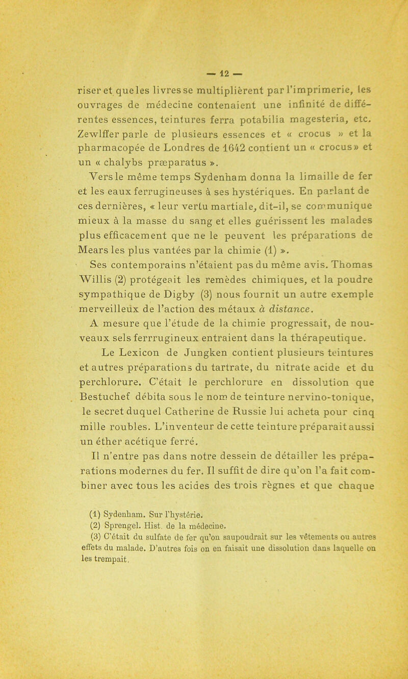 riser et queles livres se multiplièrent par l’imprimerie, les ouvrages de médecine contenaient une infinité de diffé- rentes essences, teintures ferra potabilia magesteria, etc. Zewlffer parle de plusieurs essences et « crocus » et la pharmacopée de Londres de 1642 contient un « crocus» et un « chalybs præparatus ». Vers le même temps Sydenham donna la limaille de fer et les eaux ferrugineuses à ses hystériques. En parlant de ce s dernières, « leur vertu martiale, dit-il, se communique mieux à la masse du sang et elles guérissent les malades plus efficacement que ne le peuvent les préparations de Mears les plus vantées par la chimie (1) ». Ses contemporains n’étaient pas du même avis. Thomas Willis (2) protégeait les remèdes chimiques, et la poudre sympathique de Digby (3) nous fournit un autre exemple merveilleux de l’action des métaux à distance. A mesure que l’étude de la chimie progressait, de nou- veaux sels ferrrugineux entraient dans la thérapeutique. Le Lexicon de Jungken contient plusieurs teintures et autres préparations du tartrate, du nitrate acide et du perchlorure. C’était le perchlorure en dissolution que Bestuchef débita sous le nom de teinture nervino-tonique, le secret duquel Catherine de Russie lui acheta pour cinq mille roubles. L’inventeur de cette teinture préparait aussi un éther acétique ferré. Il n’entre pas dans notre dessein de détailler les prépa- rations modernes du fer. Il suffit de dire qu’on l’a fait com- biner avec tous les acides des trois règnes et que chaque (1) Sydenham. Sur l’hystérie. (2) Sprengel. Hist de la médecine. (3) C’était du sulfate de fer qu’on saupoudrait sur les vêtements ou autres effets du malade. D’autres fois on en faisait une dissolution dans laquelle on les trempait.