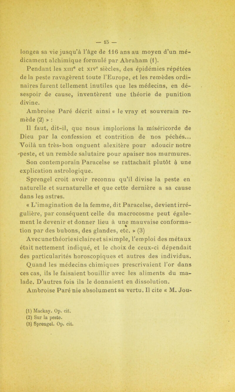 longea sa vie jusqu’à l’âge de 116 ans au moyen d’un mé- dicament alchimique formulé par Abraham (1). Pendant les xme et xiv° siècles, des épidémies répétées delà peste ravagèrent toute l’Europe, et les remèdes ordi- naires furent tellement inutiles que les médecins, en dé- sespoir de cause, inventèrent une théorie de punition divine. Ambroise Paré décrit ainsi « levray et souverain re- mède (2) » : Il faut, dit-il, que nous implorions la miséricorde de Dieu par la confession et contrition de nos péchés... Voilà un très-bon onguent alexitère pour adoucir notre -peste, et un remède salutaire pour apaiser nos murmures. Son contemporain Paracelse se rattachait plutôt à une explication astrologique. Sprengel croit avoir reconnu qu’il divise la peste en naturelle et surnaturelle et que cette dernière a sa cause dans les astres. « L’imagination de la femme, dit Paracelse, devient irré- gulière, par conséquent celle du macrocosme peut égale- ment le devenir et donner lieu à une mauvaise conforma- * tion par des bubons, des glandes, etc. » (3) Avecunethéoriesiclaireet sisimple, l’emploi des métaux était nettement indiqué, et le choix de ceux-ci dépendait des particularités horoscopiques et autres des individus. Quand les médecins chimiques prescrivaient l’or dans ces cas, ils le faisaient bouillir avec les aliments du ma- lade. D’autres fois ils le donnaient en dissolution. Ambroise Paré nie absolument sa vertu. Il cite « M. Jou- (1) Maekay. Op. cit. (2) Sur la peste. (3) Sprengel. Op. cit.