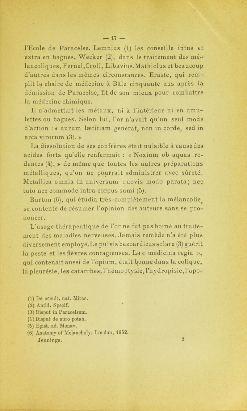 l’Ecole de Paracelse. Lemnius (1) les conseille intus et extra en bagues. Wecker (2), dans le traitement des mé- lancoliques, Fernel,Croll, Libavius,Mathiolus et beaucoup d’autres dans les mêmes circonstances. Eraste, qui rem- plit la chaire de médecine à Bâle cinquante ans après la démission de Paracelse, fit de son mieux pour combattre la médecine chimique. Il n’admettait les métaux, ni à l’intérieur ni en amu- lettes ou bagues. Selon lui, l’or n’avait qu’un seul mode d’action : « aurum lætitiam générât, non in corde, sed in area virorum (3). » La dissolution de ses confrères était nuisible à cause des acides forts qu’elle renfermait : « Noxium ob aquas ro- dentes (4), » de même que toutes les autres préparations métalliques, qu’on ne pourrait administrer avec sûreté. Metallica omnia in universum quovis modo parata; nec tuto nec commode intra corpus sumi (5). Burton (6), qui étudia très-complètement la mélancolie^ se contente de résumer l’opinion des auteurs sans se pro- noncer. L’usage thérapeutique de l’or ne fut pas borné au traite- ment des maladies nerveuses. Jamais remède n’a été plus diversement employé.Le pulvis bezoardicus solare (3) guérit la peste et les fièvres contagieuses. La « medicina regia », qui contenait aussi de l’opium, était fyonne dans la colique, la pleurésie, les catarrhes, l’hémoptysie, l’hydropisie, l’apo- (1) De occult. nat. Mirao. (2) Antid. Specif. (3) Disput ia Paracelsum. (4) Disput de auro potab. (5) Epist. ad. Monav. (6) Anatomy of Melancholy. London, 1652. Jennings.