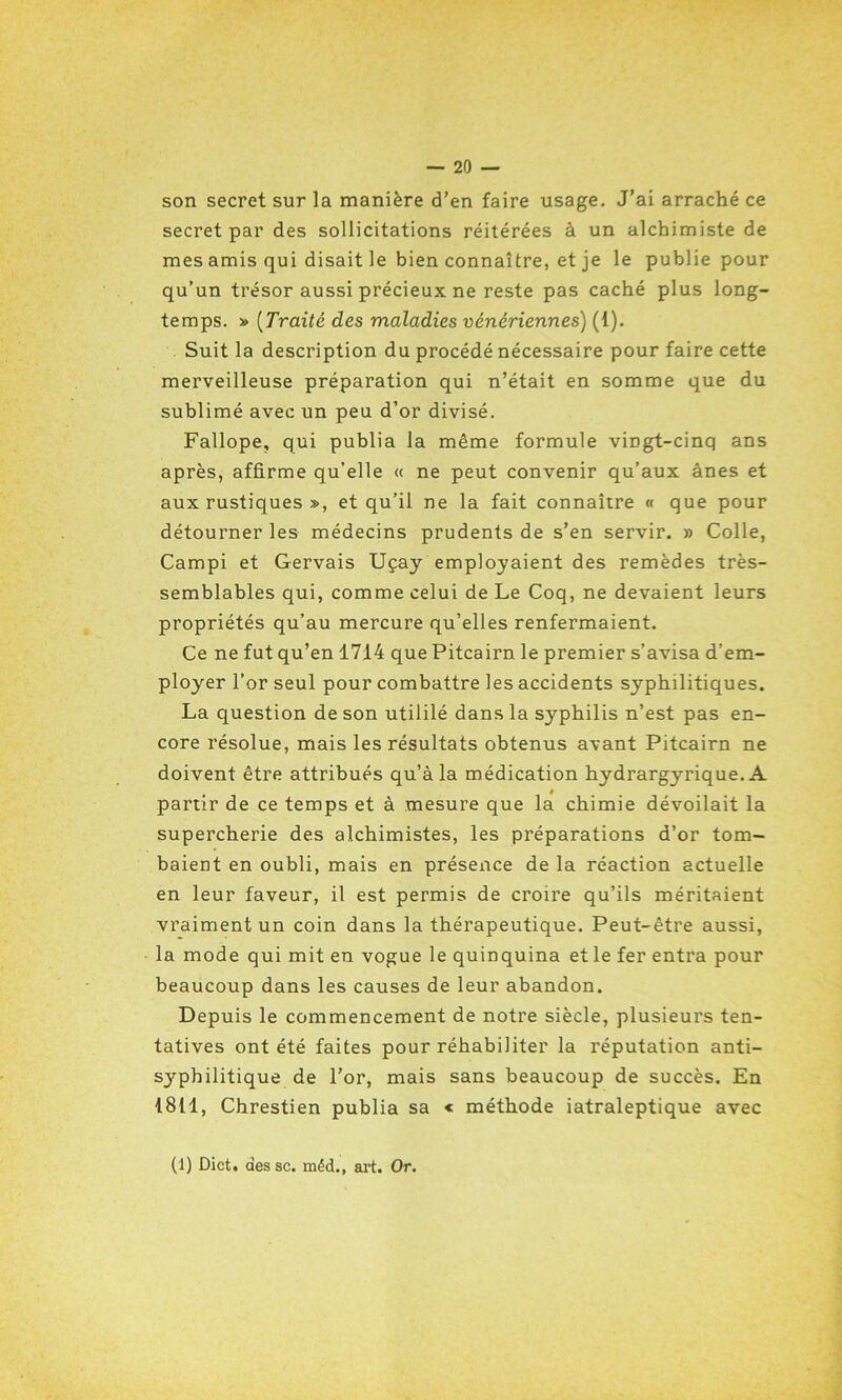 son secret sur la manière d’en faire usage. J’ai arraché ce secret par des sollicitations réitérées à un alchimiste de mes amis qui disait le bien connaître, et je le publie pour qu’un trésor aussi précieux ne reste pas caché plus long- temps. » (Traité des maladies vénériennes) (1). Suit la description du procédé nécessaire pour faire cette merveilleuse préparation qui n’était en somme que du sublimé avec un peu d’or divisé. Fallope, qui publia la même formule vingt-cinq ans après, affirme qu’elle « ne peut convenir qu’aux ânes et aux rustiques », et qu’il ne la fait connaître « que pour détourner les médecins prudents de s’en servir. » Colle, Campi et Gervais Uçay employaient des remèdes très- semblables qui, comme celui de Le Coq, ne devaient leurs propriétés qu’au mercure qu’elles renfermaient. Ce ne fut qu’en 1714 que Pitcairn le premier s’avisa d’em- ployer l’or seul pour combattre les accidents syphilitiques. La question de son utililé dans la syphilis n’est pas en- core résolue, mais les résultats obtenus avant Pitcairn ne doivent être attribués qu’à la médication hydrargyrique. A partir de ce temps et à mesure que la chimie dévoilait la supercherie des alchimistes, les préparations d’or tom- baient en oubli, mais en présence de la réaction actuelle en leur faveur, il est permis de croire qu’ils méritaient vraiment un coin dans la thérapeutique. Peut-être aussi, la mode qui mit en vogue le quinquina et le fer entra pour beaucoup dans les causes de leur abandon. Depuis le commencement de notre siècle, plusieurs ten- tatives ont été faites pour réhabiliter la réputation anti- syphilitique de l’or, mais sans beaucoup de succès. En 1811, Chrestien publia sa « méthode iatraleptique avec (1) Dict. des sc. méd., art. Or.