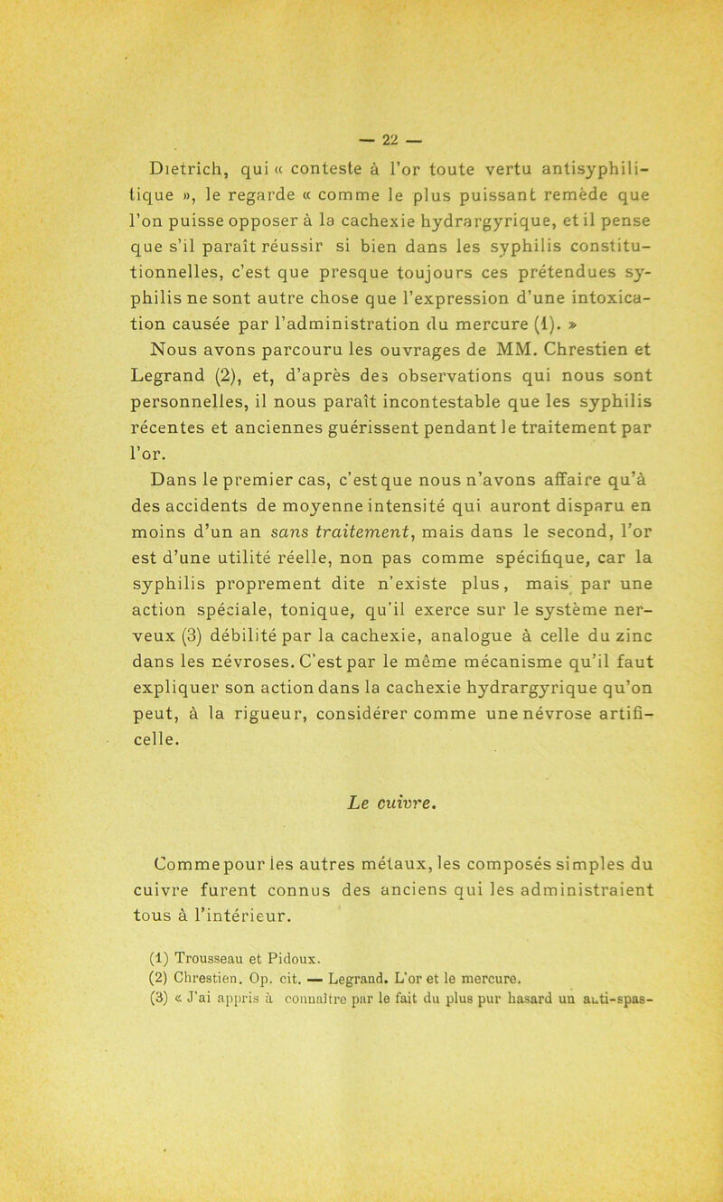 Dietrich, qui « conteste à l’or toute vertu antisyphili- lique », le regarde « comme le plus puissant remède que l’on puisse opposer à la cachexie hydrargyrique, et il pense que s’il paraît réussir si bien dans les syphilis constitu- tionnelles, c’est que presque toujours ces prétendues sy- philis ne sont autre chose que l’expression d’une intoxica- tion causée par l’administration du mercure (1). » Nous avons parcouru les ouvrages de MM. Chrestien et Legrand (2), et, d’après des observations qui nous sont personnelles, il nous paraît incontestable que les syphilis récentes et anciennes guérissent pendant le traitement par l’or. Dans le premier cas, c’est que nous n’avons affaire qu’à des accidents de moyenne intensité qui auront disparu en moins d’un an sans traitement, mais dans le second, l’or est d’une utilité réelle, non pas comme spécifique, car la syphilis proprement dite n’existe plus, mais par une action spéciale, tonique, qu’il exerce sur le système ner- veux (3) débilité par la cachexie, analogue à celle du zinc dans les névroses. C’est par le même mécanisme qu’il faut expliquer son action dans la cachexie hydrargyrique qu’on peut, à la rigueur, considérer comme une névrose artifi- celle. Le enivre. Commepour ies autres métaux, les composés simples du cuivre furent connus des anciens qui les administraient tous à l’intérieur. (1) Trousseau et Pidoux. (2) Chrestien. Op. cit. — Legrand. L’or et le mercure. (3) « J’ai appris à connaître par le fait du plus pur hasard un auti-spas-