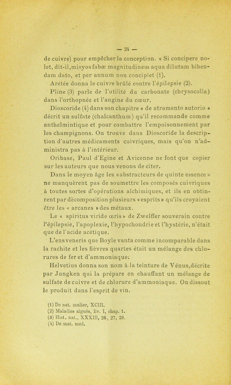 de cuivre) pour empêcher la conception. « Si concipere no- let, dit-il,misyosfabæ magnitudinem aqua dilutam biben- dam dato, et per annutn non concipiet (1). Arétée donna le cuivre brûlé contre l’épilepsie (2). Pline (3) parle de l’utilité du carbonate (cbrysocolla) dans l’orthopnée et l’angine du cœur. Dioscoride (4) dans son chapitre a de atramento sutorio n décrit un sulfate (chalcanthum ) qu’il recommande comme anthelmintique et pour combattre l’empoisonnement par les champignons. On trouve dans Dioscoride la descrip- tion d'autres médicaments cuivriques, mais qu’on n'ad- ministra pas à. l’intérieur. Oribase, Paul d’Egine et Avicenne ne font que copier sur les auteurs que nous venons de citer. Dans le moyen âge les «abstracteurs de quinte essence » ne manquèrent pas de soumettre les composés cuivriques à toutes sortes d’opérations alchimiques, et ils en obtin- rent par décomposition plusieurs « esprits » qu’ils croyaient être les « arcanes » des métaux. Le « spiritus viride œris» de Zwelffer souverain contre lrépilepsie, l’apoplexie, l’hypochondrie et l’hystérie, n’était que de l’acide acétique. L’ensveneris que Boyle vanta comme incomparable dans la rachite et les fièvres quartes était un mélange des chlo- rures de fer et d’ammoniaque; Helvetius donna son nom à.la teinture de Yénus,décrite par Jungken qui la prépare en chauffant un mélange de sulfate de cuivre et de chlorure d’ammoniaque. On dissout le produit dans l’esprit de vin. (1) De nat. mulier, XCIII. (2) Maladies aiguës, liv. I, chap. 1. (3) Hist. nat., XXXIII, 26, 27, 28. (4) De mat. med.