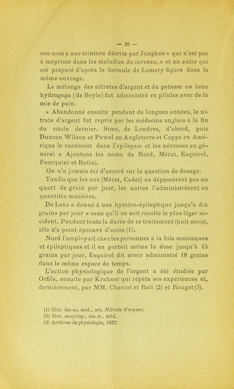 son nom à une teinture décrite par Jungken « qui n’est pas à mépriser dans les maladies du cerveau, » et un autre qui est préparé d’après la formule de Lemery figure dans le môme ouvrage. Le mélange des nitrates d’argent et de potasse ou luna hydragoga (de Boyle) fut administré en pilules avec de la mie de pain. « Abandonné ensuite pendant de longues années, le ni- trate d’argent fut repris par les médecins anglais à la fin du siècle dernier. Sims, de Londres, d’abord, puis Duncan Wilson et Powel en Angleterre et Cappe en Amé- rique le vantèrent dans l’epilepsie et les névroses en gé- néral » Ajoutons les noms de Nord, Mérat, Esquirol, Fourquier et Butini. On n’a jamais été d’accord sur la question de dosage. Tandis que les uns (Mérat, Cadet) ne dépassèrent pas un quart de grain par jour, les autres l’administrèrent en quantités massives. De Lens a donné à une hystéro-épileptique jusqu’à dix grains par jour « sans qu’il en soit résulté le plus léger ac- cident. Pendant toute la durée de ce traitement (huit mois), elle n’a point éprouvé d’accès (1). Nord l’employait chez les personnes à la fois maniaques et épileptiques et il en portait même la dose jusqu’à 15 grains par jour, Esquirol dit avoir administré 18 grains dans le même espace de temps. L’action physiologique de l’argent a été étudiée par Orfila, ensuite par Krahner qui répéta ses expériences et, dernièrement, par MM. Charcot et Bail (2) et Rouget(3). (1) Dict. des sc. méd., art. Nitrate d'argent. (2) Dict. encyclop. des sc. méd. (3) Archives de physiologie, 1873