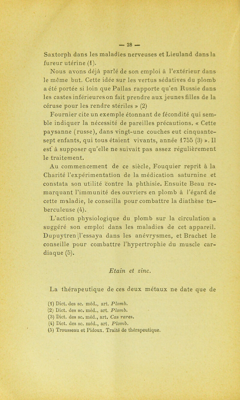 Saxtorph dans les maladies nerveuses et Lieuland dans la fureur utérine (1). Nous avons déjà parlé de son emploi à l’extérieur dans le même but. Cette idée sur les vertus sédatives du plomb a été portée si loin que Pallas rapporte qu’en Russie dans les castes inférieures on fait prendre aux jeunes filles de la céruse pour les rendre stériles » (2) Fournier cite un exemple étonnant de fécondité qui sem- ble indiquer la nécessité de pareilles précautions. « Cette paysanne (russe), dans vingt-une couches eut cinquante- sept enfants, qui tous étaient vivants, année 1755 (3) >. 11 est à supposer qu’elle ne suivait pas assez régulièrement le traitement. Au commencement de ce siècle, Fouquier reprit à la Charité l’expérimentation de la médication saturnine et constata son utilité contre la phthisie. Ensuite Beau re- marquant l’immunité des ouvriers en plomb à l’égard de cette maladie, le conseilla pour combattre la diathèse tu- berculeuse (4). L’action physiologique du plomb sur la circulation a suggéré son emploi dans les maladies de cet appareil. Dupuytren jl’essaya dans les anévrysmes, et Brachet le conseille pour combattre l’hypertrophie du muscle car- diaque (5). Etain et zinc. La thérapeutique de ces deux métaux ne date que de (1) Dict. des sc. méd., art. Plomb. (2) Dict. des sc. méd., art. Plomb. (3) Dict. des sc. méd., art. Cas rares. (4) Dict. des sc. méd., art. Plomb. (5) Trousseau et Pidoux. Traité de thérapeutique.