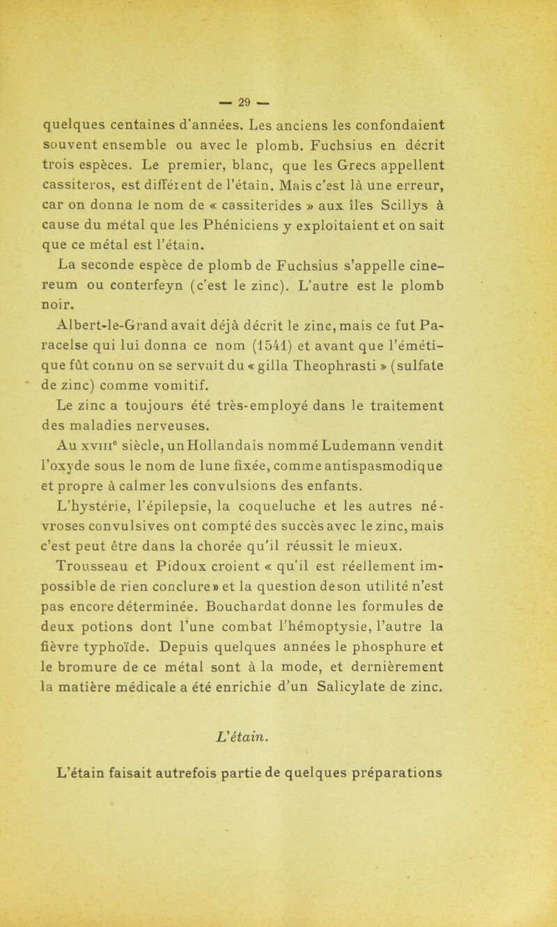 quelques centaines d’années. Les anciens les confondaient souvent ensemble ou avec le plomb. Fuchsius en décrit trois espèces. Le premier, blanc, que les Grecs appellent cassiteros, est différent de l’étain. Mais c’est là une erreur, car on donna le nom de « cassiterides » aux îles Scillys à cause du métal que les Phéniciens y exploitaient et on sait que ce métal est l’étain. La seconde espèce de plomb de Fuchsius s’appelle cine- reum ou conterfeyn (c’est le zinc). L’autre est le plomb noir. Albert-le-Grand avait déjà décrit le zinc, mais ce fut Pa- racelse qui lui donna ce nom (1541) et avant que l’éméti- que fût connu on se servait du « gilla Theophrasti » (sulfate de zinc) comme vomitif. Le zinc a toujours été très-employé dans le traitement des maladies nerveuses. Au xviii0 siècle, unHollandais nommé Ludemann vendit l’oxyde sous le nom de lune fixée, comme antispasmodique et propre à calmer les convulsions des enfants. L’hystérie, l’épilepsie, la coqueluche et les autres né- vroses convulsives ont compté des succès avec le zinc, mais c’est peut être dans la chorée qu’il réussit le mieux. Trousseau et Pidoux croient « qu’il est réellement im- possible de rien conclure» et la question deson utilité n’est pas encore déterminée. Bouchardat donne les formules de deux potions dont l’une combat l’hémoptysie, l’autre la fièvre typhoïde. Depuis quelques années le phosphure et le bromure de ce métal sont à la mode, et dernièrement la matière médicale a été enrichie d’un Salicylate de zinc. L'étain. L’étain faisait autrefois partie de quelques préparations