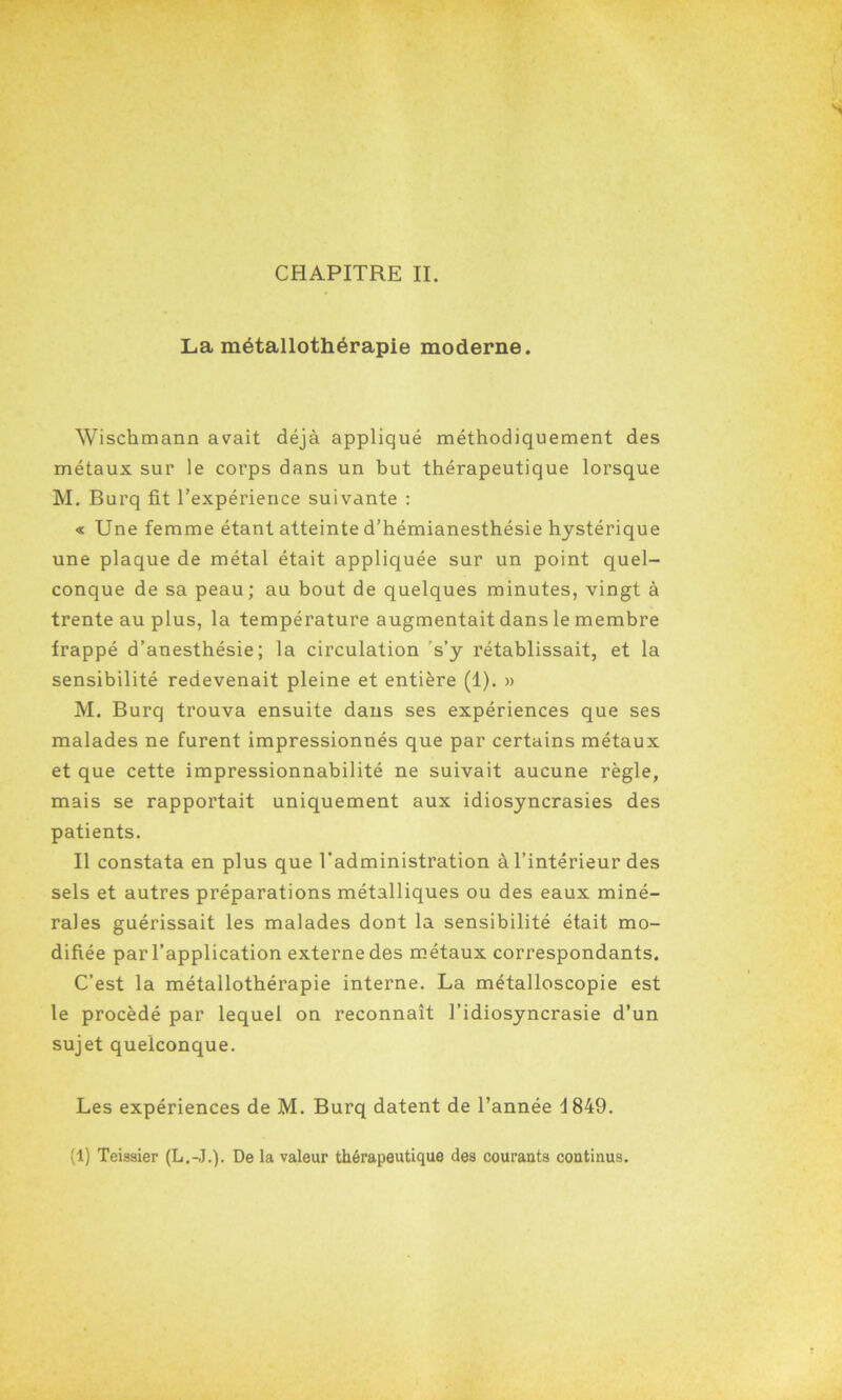 La métallothérapie moderne. Wischmann avait déjà appliqué méthodiquement des métaux sur le corps dans un but thérapeutique lorsque M. Burq fit l’expérience suivante : « Une femme étant atteinte d’hémianesthésie hystérique une plaque de métal était appliquée sur un point quel- conque de sa peau; au bout de quelques minutes, vingt à trente au plus, la température augmentait dans le membre frappé d’anesthésie; la circulation s’y rétablissait, et la sensibilité redevenait pleine et entière (1). » M. Burq trouva ensuite dans ses expériences que ses malades ne furent impressionnés que par certains métaux et que cette impressionnabilité ne suivait aucune règle, mais se rapportait uniquement aux idiosyncrasies des patients. Il constata en plus que l'administration à l’intérieur des sels et autres préparations métalliques ou des eaux miné- rales guérissait les malades dont la sensibilité était mo- difiée par l’application externe des métaux correspondants. C’est la métallothérapie interne. La métalloscopie est le procédé par lequel on reconnaît l’idiosyncrasie d’un sujet quelconque. Les expériences de M. Burq datent de l’année 1849. (1) Teisaier (L.-J.). De la valeur thérapeutique des courauta continus.