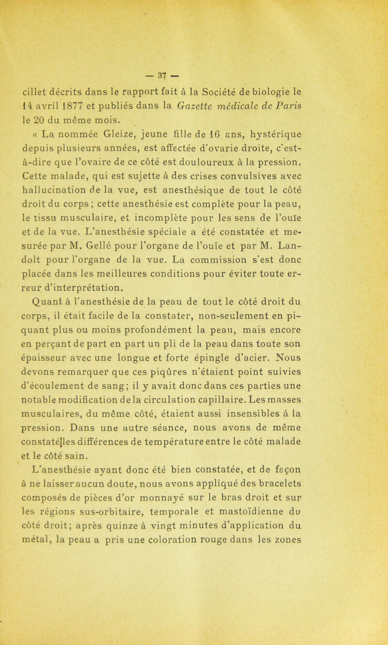 cillet décrits dans le rapport fait à la Société de biologie le 14 avril 1877 et publiés dans la Gazette médicale de Paris le 20 du même mois. « La nommée Gleize, jeune fille de 16 ans, hystérique depuis plusieurs années, est affectée d’ovarie droite, c’est- à-dire que l’ovaire de ce côté est douloureux à la pression. Cette malade, qui est sujette à des crises convulsives avec hallucination de la vue, est anesthésique de tout le côté droit du corps ; cette anesthésie est complète pour la peau, le tissu musculaire, et incomplète pour les sens de l’ouïe et de la vue. L’anesthésie spéciale a été constatée et me- surée par M. Gellé pour l’organe de l’ouïe et par M. Lan- dolt pour l’organe de la vue. La commission s’est donc placée dans les meilleures conditions pour éviter toute er- reur d’interprétation. Quant à l’anesthésie de la peau de tout le côté droit du corps, il était facile de la constater, non-seulement en pi- quant plus ou moins profondément la peau, mais encore en perçant de part en part un pli de la peau dans toute son épaisseur avec une longue et forte épingle d'acier. Nous devons remarquer que ces piqûres n’étaient point suivies d’écoulement de sang; il y avait donc dans ces parties une notable modification de la circulation capillaire. Les masses musculaires, du même côté, étaient aussi insensibles à la pression. Dans une autre séance, nous avons de même constatéjles différences de température entre le côté malade et le côté sain. L’anesthésie ayant donc été bien constatée, et de façon à ne laisseraucun doute, nous avons appliqué des bracelets composés de pièces d’or monnayé sur le bras droit et sur les régions sus-orbitaire, temporale et mastoïdienne du côté droit; après quinze à vingt minutes d’application du métal, la peau a pris une coloration rouge dans les zones