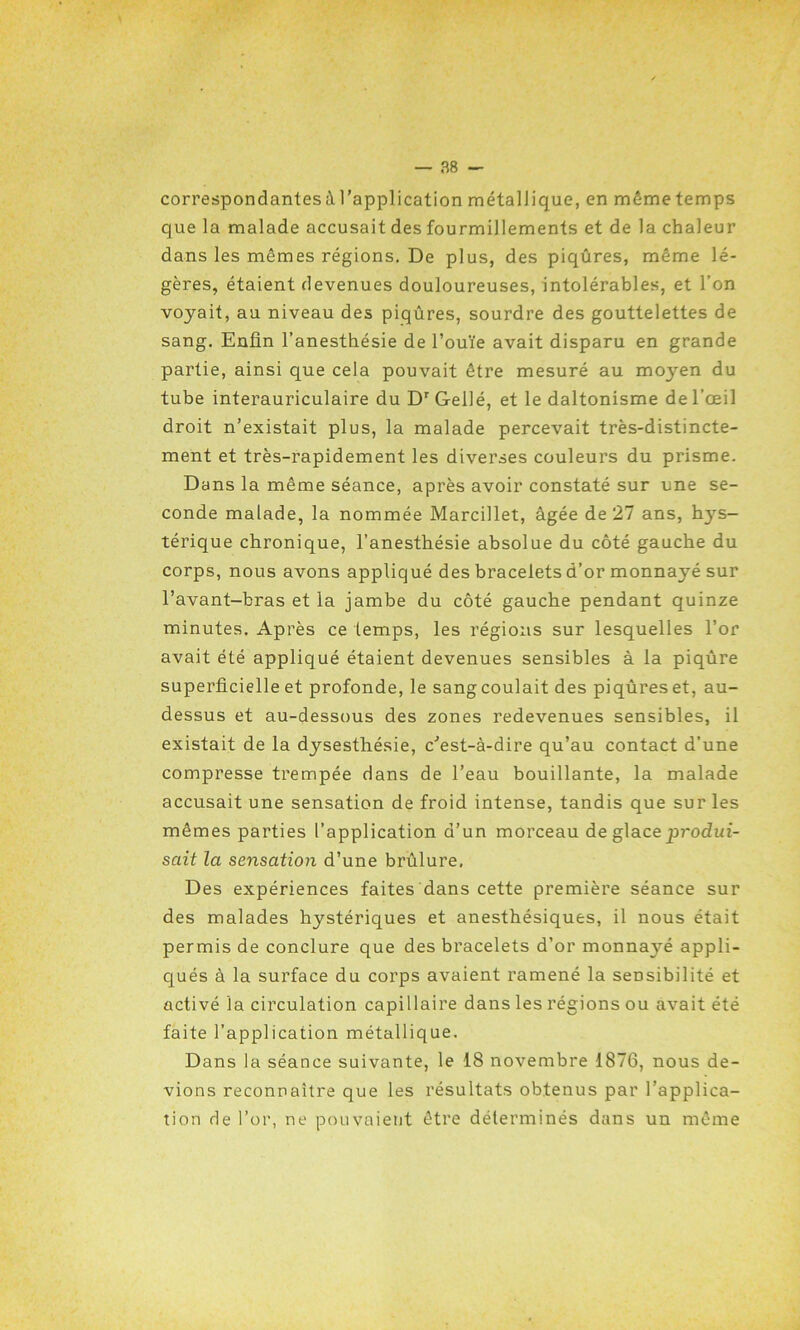 correspondantes à l’application métallique, en môme temps que la malade accusait des fourmillements et de la chaleur dans les mêmes régions. De plus, des piqûres, même lé- gères, étaient devenues douloureuses, intolérables, et l’on voyait, au niveau des piqûres, sourdre des gouttelettes de sang. Enfin l’anesthésie de l’ouïe avait disparu en grande partie, ainsi que cela pouvait être mesuré au moyen du tube interauriculaire du Dr Gellé, et le daltonisme de l’œil droit n’existait plus, la malade percevait très-distincte- ment et très-rapidement les diverses couleurs du prisme. Dans la même séance, après avoir constaté sur une se- conde malade, la nommée Marcillet, âgée de 27 ans, hys- térique chronique, l’anesthésie absolue du côté gauche du corps, nous avons appliqué des bracelets d’or monnayé sur l’avant-bras et la jambe du côté gauche pendant quinze minutes. Après ce temps, les régions sur lesquelles l’or avait été appliqué étaient devenues sensibles à la piqûre superficielle et profonde, le sang coulait des piqûres et, au- dessus et au-dessous des zones redevenues sensibles, il existait de la dysesthésie, c'est-à-dire qu’au contact d’une compresse trempée dans de l’eau bouillante, la malade accusait une sensation de froid intense, tandis que sur les mêmes parties l’application d’un morceau de glace produi- sait la sensation d’une brûlure. Des expériences faites dans cette première séance sur des malades hystériques et anesthésiques, il nous était permis de conclure que des bracelets d’or monna3ré appli- qués à la surface du corps avaient ramené la sensibilité et activé la circulation capillaire dans les régions ou avait été faite l’application métallique. Dans la séance suivante, le 18 novembre 1876, nous de- vions reconnaître que les résultats obtenus par l’applica- tion de l’or, ne pouvaient être déterminés dans un même