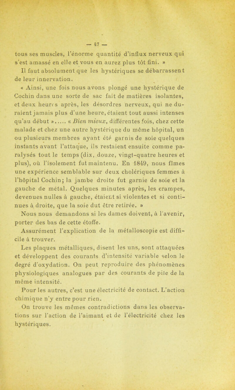 tous ses muscles, l’énorme quantité d’influx nerveux qui s’est amassé en elle et vous en aurez plus tôt fini. » Il faut absolument que les hystériques se débarrassent de leur innervation. « Ainsi, une fois nous avons plongé une hystérique de Cochin dans une sorte de sac fait de matières isolantes, et deux heures après, les désordres nerveux, qui ne du- raient jamais plus d’une heure, étaient tout aussi intenses qu’au début » « Bien mieux, différentes fois, chez cette malade et chez une autre hystérique du même hôpital, un ou plusieurs membres ayant été garnis de soie quelques instants avant l’attaque, ils restaient ensuite comme pa- ralysés tout le temps (dix, douze, vingt-quatre heures et plus), où l’isolement fut maintenu. En 1849, nous fîmes une expérience semblable sur deux cholériques femmes à l’hôpital Cochin ; la jambe droite fut garnie de soie et la gauche de métal. Quelques minutes après, les crampes, devenues nulles à gauche, étaient si violentes et si conti- nues à droite, que la soie dut être retirée. » Nous nous demandons si les dames doivent, à l'avenir, porter des bas de cette étoffe. Assurément l’explication de la métalloscopie est diffi- cile à trouver. Les plaques métalliques, disent les uns, sont attaquées et développent des courants d’intensité variable selon le degré d’oxydation. On peut reproduire des phénomènes physiologiques analogues par des courants de pile de la même intensité. Pour les autres, c’est une électricité de contact. L’action chimique n’y entre pour rien. On trouve les mêmes contradictions dans les observa- tions sur l’action de l’aimant et de l’électricité chez les hystériques.