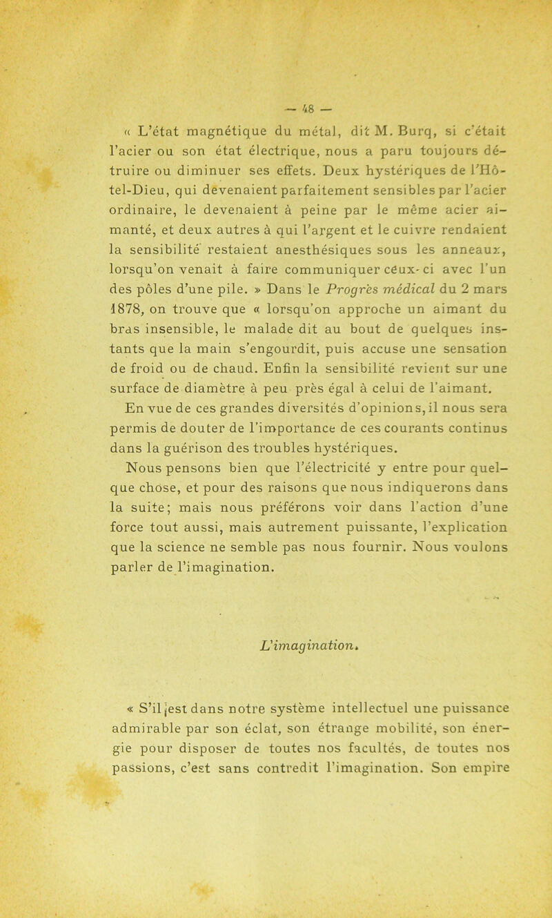 « L’état magnétique du métal, dit M. Burq, si c’était l’acier ou son état électrique, nous a paru toujours dé- truire ou diminuer ses effets. Deux hystériques de l’Hô- tel-Dieu, qui devenaient parfaitement sensibles par l’acier ordinaire, le devenaient à peine par le même acier ai- manté, et deux autres à qui l’argent et le cuivre rendaient la sensibilité restaient anesthésiques sous les anneaux, lorsqu’on venait à faire communiquer ceux- ci avec l’un des pôles d’une pile. » Dans le Progrès médical du 2 mars 1878, on trouve que « lorsqu’on approche un aimant du bras insensible, le malade dit au bout de quelques ins- tants que la main s’engourdit, puis accuse une sensation de froid ou de chaud. Enfin la sensibilité revient sur une surface de diamètre à peu près égal à celui de l’aimant. En vue de ces grandes diversités d’opinions, il nous sera permis de douter de l’importance de ces courants continus dans la guérison des troubles hystériques. Nous pensons bien que l’électricité y entre pour quel- que chose, et pour des raisons que nous indiquerons dans la suite; mais nous préférons voir dans l’action d’une force tout aussi, mais autrement puissante, l’explication que la science ne semble pas nous fournir. Nous voulons parler de l’imagination. L'imagination» « S’il jest dans notre système intellectuel une puissance admirable par son éclat, son étrange mobilité, son éner- gie pour disposer de toutes nos facultés, de toutes nos passions, c’est sans contredit l’imagination. Son empire