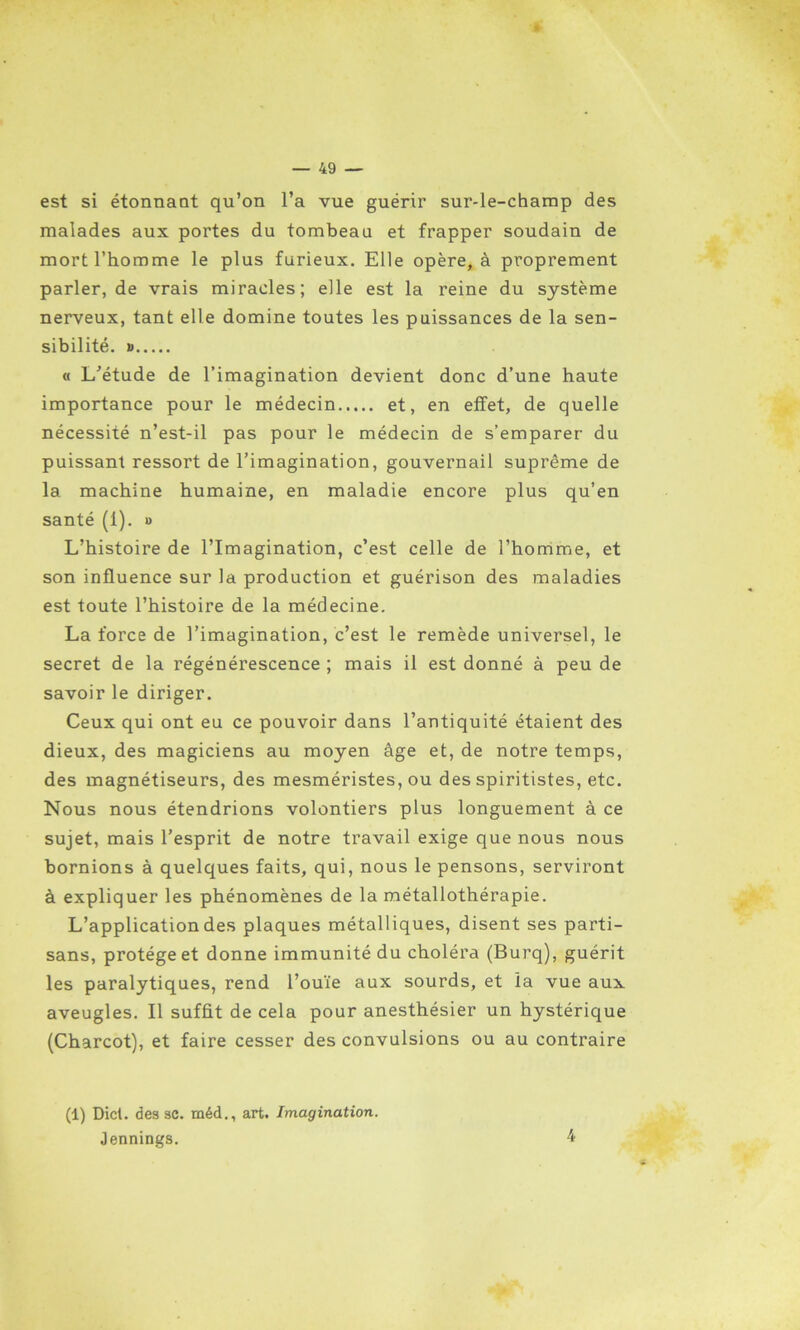 est si étonnant qu’on l’a vue guérir sur-le-champ des malades aux portes du tombeau et frapper soudain de mort l’homme le plus furieux. Elle opère, à proprement parler, de vrais miracles; elle est la reine du système nerveux, tant elle domine toutes les puissances de la sen- sibilité. » « L’étude de l’imagination devient donc d’une haute importance pour le médecin et, en effet, de quelle nécessité n’est-il pas pour le médecin de s’emparer du puissant ressort de l’imagination, gouvernail suprême de la machine humaine, en maladie encore plus qu’en santé (1). » L’histoire de l’Imagination, c’est celle de l’homme, et son influence sur la production et guérison des maladies est toute l’histoire de la médecine. La force de l’imagination, c’est le remède universel, le secret de la régénérescence ; mais il est donné à peu de savoir le diriger. Ceux qui ont eu ce pouvoir dans l’antiquité étaient des dieux, des magiciens au moyen âge et, de notre temps, des magnétiseurs, des mesméristes, ou des spiritistes, etc. Nous nous étendrions volontiers plus longuement à ce sujet, mais l’esprit de notre travail exige que nous nous bornions à quelques faits, qui, nous le pensons, serviront à expliquer les phénomènes de la métallothérapie. L’application des plaques métalliques, disent ses parti- sans, protège et donne immunité du choléra (Burq), guérit les paralytiques, rend l’ouïe aux sourds, et la vue aux aveugles. Il suffit de cela pour anesthésier un hystérique (Charcot), et faire cesser des convulsions ou au contraire (1) Dict. des sc. méd., art. Imagination. Jennings. 4