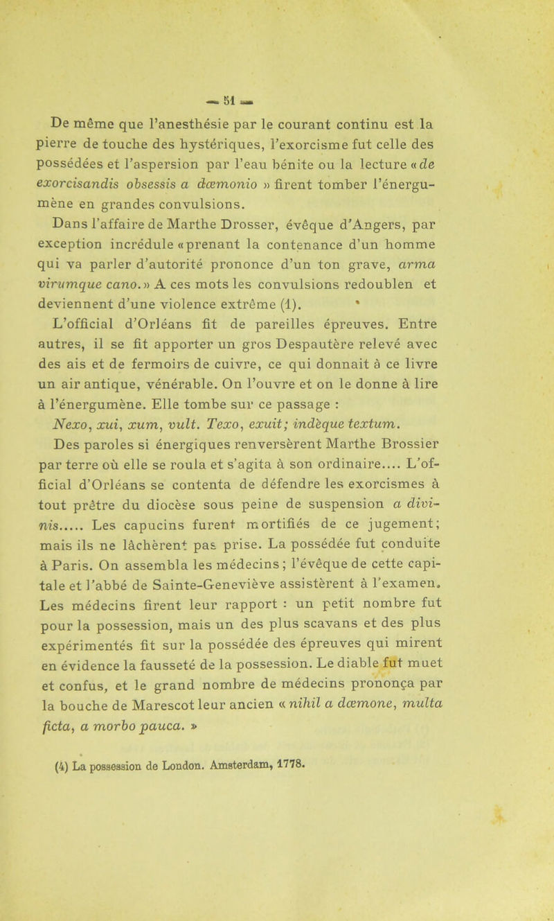 De même que l’anesthésie par le courant continu est la pierre de touche des hystériques, l’exorcisme fut celle des possédées et l’aspersion par l’eau bénite ou la lecture «cZe exorcisancLis obsessis a dœmonio » firent tomber l’énergu- mène en grandes convulsions. Dans l’affaire de Marthe Drosser, évêque d’Angers, par exception incrédule «prenant la contenance d’un homme qui va parler d’autorité prononce d’un ton grave, arma virumque cano.n A ces mots les convulsions redoublen et deviennent d’une violence extrême (1). L’official d’Orléans fit de pareilles épreuves. Entre autres, il se fit apporter un gros Despautère relevé avec des ais et de fermoirs de cuivre, ce qui donnait è ce livre un air antique, vénérable. On l’ouvre et on le donne à lire à l’énergumène. Elle tombe sur ce passage : Nexo, xui, xum, vult. Texo, exuit; indeque textum. Des paroles si énergiques renversèrent Marthe Brossier par terre où elle se roula et s’agita à son ordinaire— L’of- ficial d’Orléans se contenta de défendre les exorcismes à tout prêtre du diocèse sous peine de suspension a divi- nis Les capucins furent mortifiés de ce jugement; mais ils ne lâchèrent pas prise. La possédée fut conduite à Paris. On assembla les médecins ; l’évêque de cette capi- tale et l’abbé de Sainte-Geneviève assistèrent à l’examen. Les médecins firent leur rapport : un petit nombre fut pour la possession, mais un des plus scavans et des plus expérimentés fit sur la possédée des épreuves qui mirent en évidence la fausseté de la possession. Le diable fut muet et confus, et le grand nombre de médecins prononça par la bouche de Marescot leur ancien « niliil a dœmone, multa ficta, a morbo pauca. » (4) La possession de London. Amsterdam, 1778.