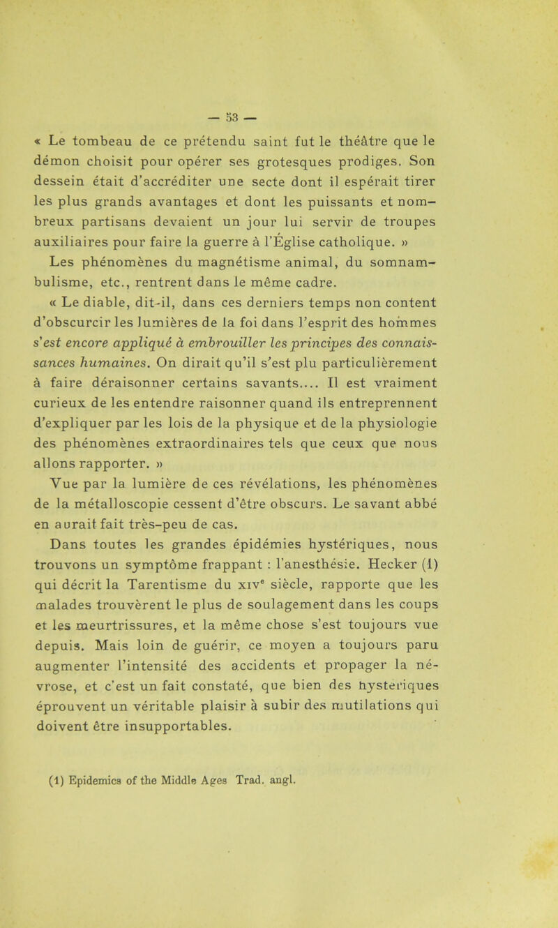 « Le tombeau de ce prétendu saint fut le théâtre que le démon choisit pour opérer ses grotesques prodiges. Son dessein était d’accréditer une secte dont il espérait tirer les plus grands avantages et dont les puissants et nom- breux partisans devaient un jour lui servir de troupes auxiliaires pour faire la guerre à l’Église catholique. » Les phénomènes du magnétisme animal, du somnam- bulisme, etc., rentrent dans le même cadre. « Le diable, dit-il, dans ces derniers temps non content d’obscurcir les lumières de la foi dans l’esprit des hommes s'est encore appliqué à embrouiller les principes des connais- sances humaines. On dirait qu’il s’est plu particulièrement à faire déraisonner certains savants Il est vraiment curieux de les entendre raisonner quand ils entreprennent d’expliquer par les lois de la physique et de la physiologie des phénomènes extraordinaires tels que ceux que nous allons rapporter. » Vue par la lumière de ces révélations, les phénomènes de la métalloscopie cessent d’être obscurs. Le savant abbé en aurait fait très-peu de cas. Dans toutes les grandes épidémies hystériques, nous trouvons un symptôme frappant : l’anesthésie. Hecker (1) qui décrit la Tarentisme du xive siècle, rapporte que les malades trouvèrent le plus de soulagement dans les coups et les meurtrissures, et la même chose s’est toujours vue depuis. Mais loin de guérir, ce moyen a toujours paru augmenter l’intensité des accidents et propager la né- vrose, et c’est un fait constaté, que bien des hystériques éprouvent un véritable plaisir à subir des mutilations qui doivent être insupportables. (1) Epidémies of the Middle Ages Trad. angl.