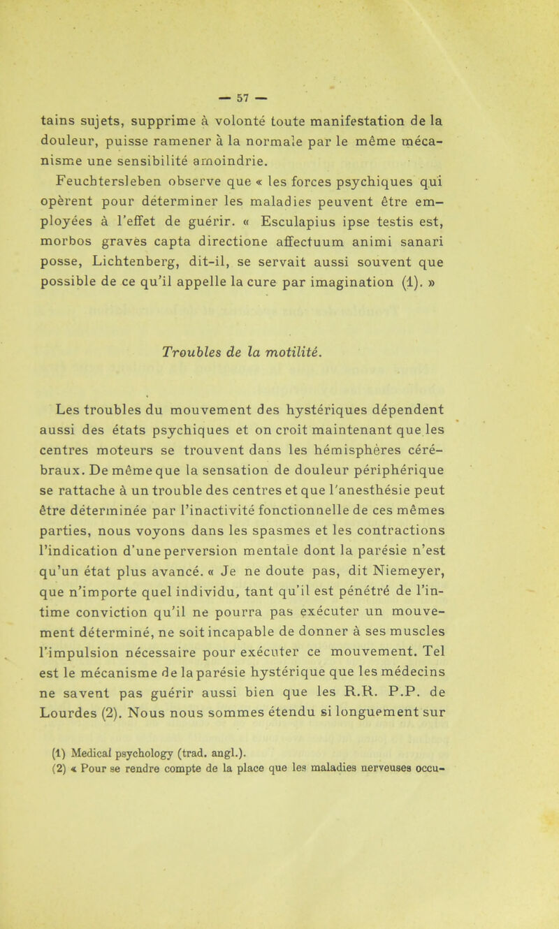 tains sujets, supprime à volonté toute manifestation de la douleur, puisse ramener à la normale par le même méca- nisme une sensibilité amoindrie. Feucbtersleben observe que « les forces psychiques qui opèrent pour déterminer les maladies peuvent être em- ployées à l’effet de guérir. « Esculapius ipse testis est, morbos gravés capta directione aflfectuum animi sanari posse, Lichtenberg, dit-il, se servait aussi souvent que possible de ce qu’il appelle la cure par imagination (1). » Troubles de la motilité. Les troubles du mouvement des hystériques dépendent aussi des états psychiques et on croit maintenant que les centres moteurs se trouvent dans les hémisphères céré- braux. De même que la sensation de douleur périphérique se rattache à un trouble des centres et que l'anesthésie peut être déterminée par l’inactivité fonctionnelle de ces mêmes parties, nous voyons dans les spasmes et les contractions l’indication d’une perversion mentale dont la parésie n’est qu’un état plus avancé. « Je ne doute pas, dit Niemeyer, que n’importe quel individu, tant qu’il est pénétré de l’in- time conviction qu’il ne pourra pas exécuter un mouve- ment déterminé, ne soit incapable de donner à ses muscles l’impulsion nécessaire pour exécuter ce mouvement. Tel est le mécanisme de la parésie hystérique que les médecins ne savent pas guérir aussi bien que les R.R. P.P. de Lourdes (2). Nous nous sommes étendu si longuement sur (1) Medical psychology (trad. angl.). (2) « Pour se rendre compte de la place que les maladies nerveuses occu-