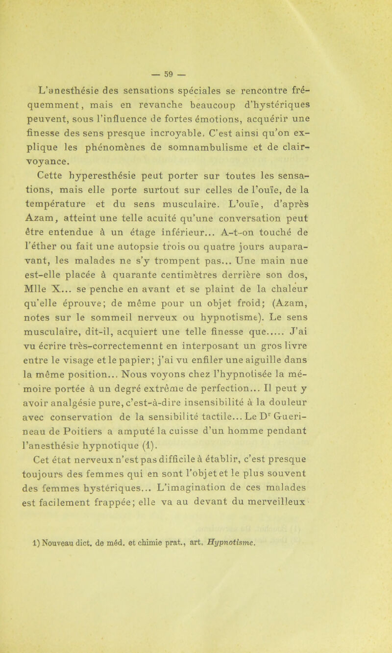 L’anesthésie des sensations spéciales se rencontre fré- quemment, mais en revanche beaucoup d’hystériques peuvent, sous l’influence de fortes émotions, acquérir une finesse des sens presque incroyable. C’est ainsi qu’on ex- plique les phénomènes de somnambulisme et de clair- voyance. Cette hyperesthésie peut porter sur toutes les sensa- tions, mais elle porte surtout sur celles de l’ouïe, de la température et du sens musculaire. L’ouïe, d’après Azam, atteint une telle acuité qu’une conversation peut être entendue à un étage inférieur... A-t-on touché de l’éther ou fait une autopsie trois ou quatre jours aupara- vant, les malades ne s’y trompent pas... Une main nue est-elle placée à quarante centimètres derrière son dos, Mlle X... se penche en avant et se plaint de la chaleur qu’elle éprouve; de même pour un objet froid; (Azam, notes sur le sommeil nerveux ou hypnotisme). Le sens musculaire, dit-il, acquiert une telle finesse que J’ai vu écrire très-correctemennt en interposant un gros livre entre le visage et le papier; j’ai vu enfiler une aiguille dans la même position... Nous voyons chez l’hypnotisée la mé- moire portée à un degré extrême de perfection... Il peut y avoir analgésie pure, c’est-à-dire insensibilité à la douleur avec conservation de la sensibilité tactile... Le Dr Gueri- neau de Poitiers a amputé la cuisse d’un homme pendant l’anesthésie hypnotique (1). Cet état nerveux n’est pas difficile à établir, c’est presque toujours des femmes qui en sont l’objet et le plus souvent des femmes hystériques... L’imagination de ces malades est facilement frappée; elle va au devant du merveilleux 1) Nouveau dict. de méd. et chimie prat,., art. Hypnotisme.