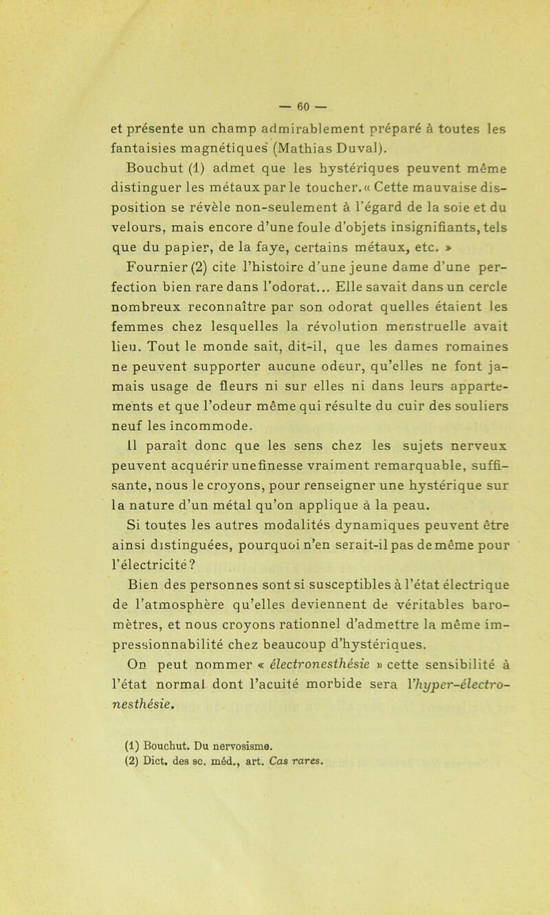 et présente un champ admirablement préparé à toutes les fantaisies magnétiques' (Mathias Duval). Boucbut (1) admet que les hystériques peuvent même distinguer les métaux par le toucher. « Cette mauvaise dis- position se révèle non-seulement à l’égard de la soie et du velours, mais encore d’une foule d’objets insignifiants, tels que du papier, de la faye, certains métaux, etc. » Fournier (2) cite l’histoire d’une jeune dame d’une per- fection bien rare dans l’odorat... Elle savait dans un cercle nombreux reconnaître par son odorat quelles étaient les femmes chez lesquelles la révolution menstruelle avait lieu. Tout le monde sait, dit-il, que les dames romaines ne peuvent supporter aucune odeur, qu’elles ne font ja- mais usage de fleurs ni sur elles ni dans leurs apparte- ments et que l’odeur même qui résulte du cuir des souliers neuf les incommode. Il paraît donc que les sens chez les sujets nerveux peuvent acquérir unefinesse vraiment remarquable, suffi- sante, nous le croyons, pour renseigner une hystérique sur la nature d’un métal qu’on applique à la peau. Si toutes les autres modalités dynamiques peuvent être ainsi distinguées, pourquoi n’en serait-il pas de même pour l’électricité? Bien des personnes sont si susceptibles à l’état électrique de l’atmosphère qu’elles deviennent de véritables baro- mètres, et nous croyons rationnel d’admettre la même im- pressionnabilité chez beaucoup d’hystériques. On peut nommer « électronesthésie » cette sensibilité à l’état normal dont l’acuité morbide sera 1 ’hyper-électro- nesthésie. (1) Bouchut. Du nervosisme. (2) Dict, des sc. méd., art. Cas rares.