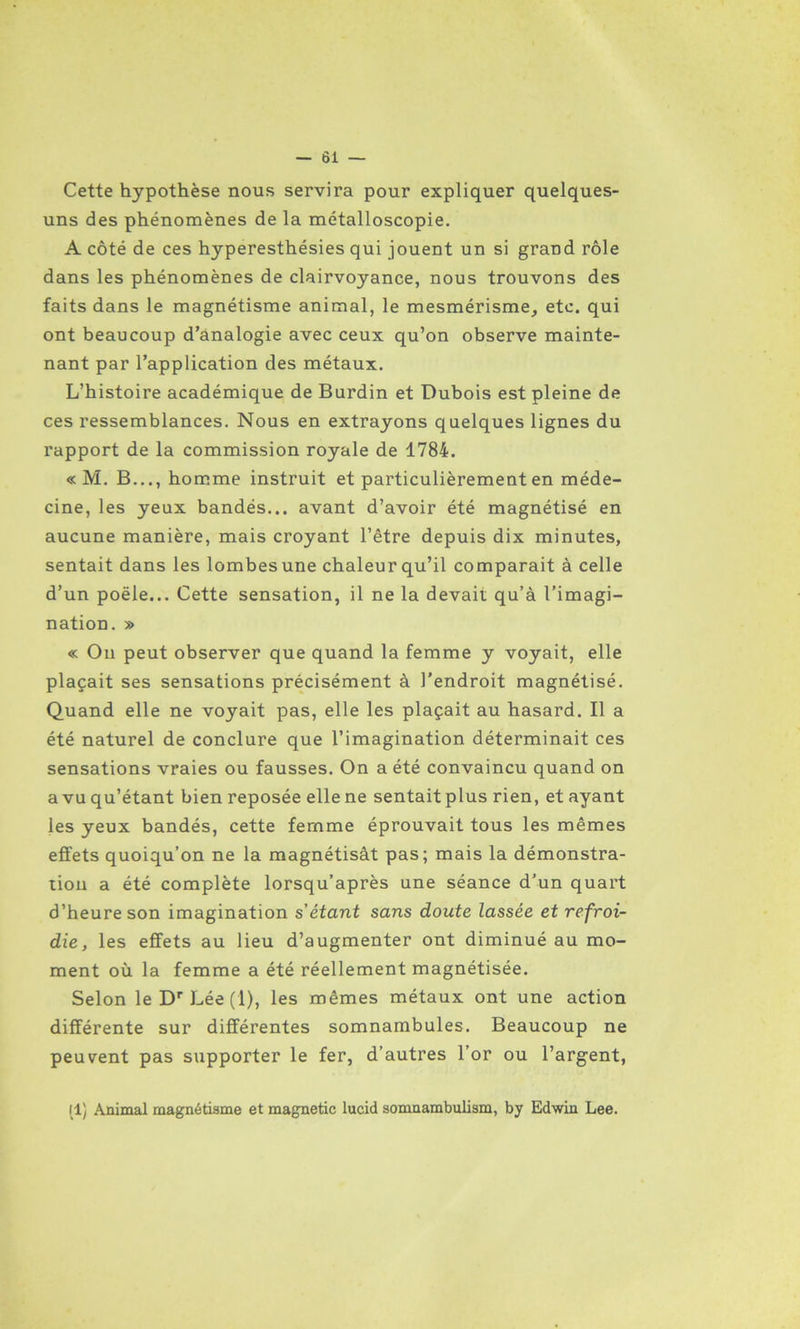 Cette hypothèse nous servira pour expliquer quelques- uns des phénomènes de la métalloscopie. A côté de ces hyperesthésies qui jouent un si grand rôle dans les phénomènes de clairvoyance, nous trouvons des faits dans le magnétisme animal, le mesmérisme, etc. qui ont beaucoup d’analogie avec ceux qu’on observe mainte- nant par l’application des métaux. L’histoire académique de Burdin et Dubois est pleine de ces ressemblances. Nous en extrayons quelques lignes du rapport de la commission royale de 1784. « M. B..., homme instruit et particulièrement en méde- cine, les yeux bandés... avant d’avoir été magnétisé en aucune manière, mais croyant l’être depuis dix minutes, sentait dans les lombes une chaleur qu’il comparait à celle d’un poêle... Cette sensation, il ne la devait qu’à l’imagi- nation. » « Ou peut observer que quand la femme y voyait, elle plaçait ses sensations précisément à l’endroit magnétisé. Quand elle ne voyait pas, elle les plaçait au hasard. Il a été naturel de conclure que l’imagination déterminait ces sensations vraies ou fausses. On a été convaincu quand on a vu qu’étant bien reposée elle ne sentaitplus rien, et ayant les yeux bandés, cette femme éprouvait tous les mêmes effets quoiqu’on ne la magnétisât pas; mais la démonstra- tion a été complète lorsqu’après une séance d’un quart d’heure son imagination s’étant sans doute lassée et refroi- die, les effets au lieu d’augmenter ont diminué au mo- ment où la femme a été réellement magnétisée. Selon leDrLée(l), les mêmes métaux ont une action différente sur différentes somnambules. Beaucoup ne peuvent pas supporter le fer, d’autres l’or ou l’argent, il) Animal magnétisme et magnetie lucid somnambulism, by Edwin Lee.