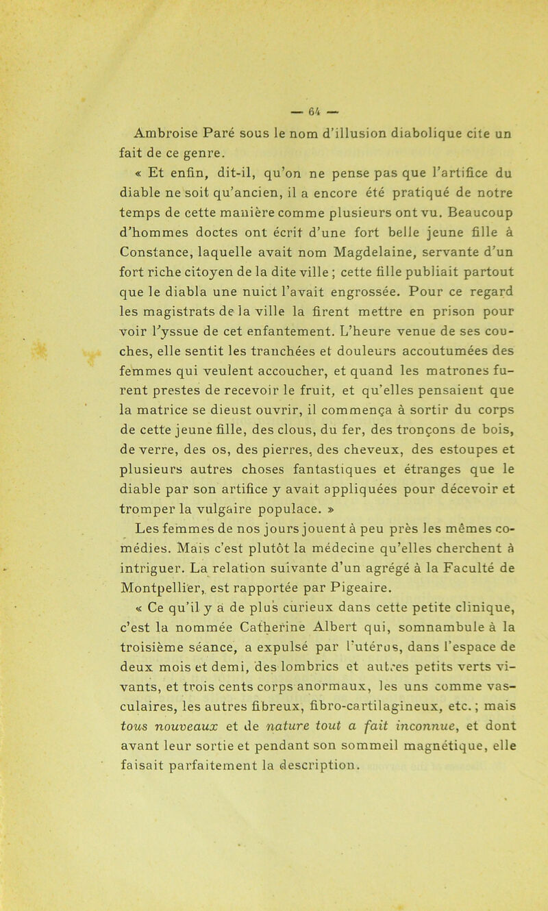 Ambroise Paré sous le nom d’illusion diabolique cite un fait de ce genre. « Et enfin, dit-il, qu’on ne pense pas que l’artifice du diable ne soit qu’ancien, il a encore été pratiqué de notre temps de cette manière comme plusieurs ont vu. Beaucoup d’hommes doctes ont écrit d’une fort belle jeune fille à Constance, laquelle avait nom Magdelaine, servante d’un fort riche citoyen de la dite ville ; cette fille publiait partout que le diabla une nuict l’avait engrossée. Pour ce regard les magistrats de la ville la firent mettre en prison pour voir l’yssue de cet enfantement. L’heure venue de ses cou- ches, elle sentit les tranchées et douleurs accoutumées des femmes qui veulent accoucher, et quand les matrones fu- rent prestes de recevoir le fruit, et qu’elles pensaient que la matrice se dieust ouvrir, il commença à sortir du corps de cette jeune fille, des clous, du fer, des tronçons de bois, de verre, des os, des pierres, des cheveux, des estoupes et plusieurs autres choses fantastiques et étranges que le diable par son artifice y avait appliquées pour décevoir et tromper la vulgaire populace. » Les femmes de nos jours jouent à peu près les mêmes co- médies. Mais c’est plutôt la médecine qu’elles cherchent à intriguer. La relation suivante d’un agrégé à la Faculté de Montpellier,, est rapportée par Pigeaire. « Ce qu’il y à de plus curieux dans cette petite clinique, c’est la nommée Catherine Albert qui, somnambule à la troisième séance, a expulsé par l’utérus, dans l’espace de deux mois et demi, des lombrics et autres petits verts vi- vants, et trois cents corps anormaux, les uns comme vas- culaires, les autres fibreux, fibro-cartilagineux, etc. ; mais tous nouveaux et de nature tout a fait inconnue, et dont avant leur sortie et pendant son sommeil magnétique, elle faisait parfaitement la description.