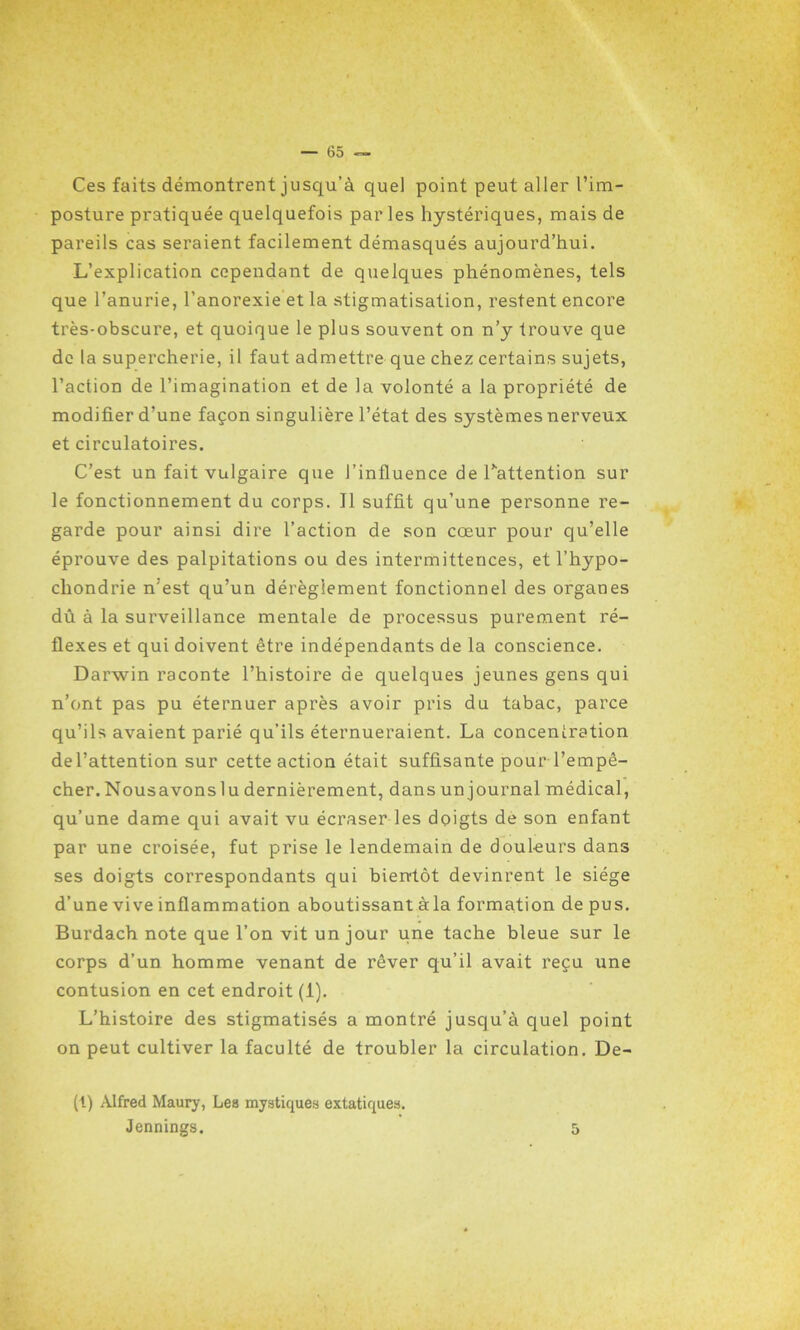 Ces faits démontrent jusqu’à quel point peut aller l’im- posture pratiquée quelquefois par les hystériques, mais de pareils cas seraient facilement démasqués aujourd’hui. L’explication cependant de quelques phénomènes, tels que l’anurie, l’anorexie et la stigmatisation, restent encore très-obscure, et quoique le plus souvent on n’y trouve que de la supercherie, il faut admettre que chez certains sujets, l’action de l’imagination et de la volonté a la propriété de modifier d’une façon singulière l’état des systèmes nerveux et circulatoires. C’est un fait vulgaire que l’influence de l'attention sur le fonctionnement du corps. Il suffit qu’une personne re- garde pour ainsi dire l’action de son cœur pour qu’elle éprouve des palpitations ou des intermittences, et l’hypo- chondrie n'est qu’un dérèglement fonctionnel des organes dû à la surveillance mentale de processus purement ré- flexes et qui doivent être indépendants de la conscience. Darwin raconte l’histoire de quelques jeunes gens qui n’ont pas pu éternuer après avoir pris du tabac, parce qu’ils avaient parié qu’ils éternueraient. La concentration del’attention sur cette action était suffisante pour l’empê- cher. Nous avons lu dernièrement, dans un journal médical, qu’une dame qui avait vu écraser les doigts de son enfant par une croisée, fut prise le lendemain de douleurs dans ses doigts correspondants qui bientôt devinrent le siège d’une vive inflammation aboutissant à la formation de pus. Burdach note que l’on vit un jour une tache bleue sur le corps d’un homme venant de rêver qu’il avait reçu une contusion en cet endroit (1). L’histoire des stigmatisés a montré jusqu’à quel point on peut cultiver la faculté de troubler la circulation. De- ll) Alfred Maury, Les mystiques extatiques. Jennings. 5