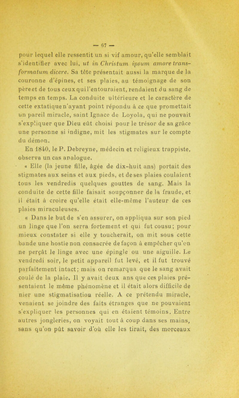 pour lequel elle ressentit un si vif amour, qu’elle semblait s’identifier avec lui, ut in Christum ipsum cimore trans- formatum dicere. Sa tête présentait aussi la marque de la couronne d’épines, et ses plaies, au témoignage de son pèreet de tous ceux qui l’entouraient, rendaient du sang de temps en temps. La conduite ultérieure et le caractère de cette extatique n’ayant point répondu à ce que promettait un pareil miracle, saint Ignace de Loyola, qui ne pouvait s’expliquer que Dieu eût choisi pour le trésor de sa grâce une personne si indigne, mit les stigmates sur le compte du démon. En 1840, le P. Debreyne, médecin et religieux trappiste, observa un cas analogue. « Elle (la jeune fille, âgée de dix-huit ans) portait des stigmates aux seins et aux pieds, et de ses plaies coulaient tous les vendredis quelques gouttes de sang. Mais la conduite de cette fille faisait soupçonner de la fraude, et il était à croire qu’elle était elle-même l’auteur de ces plaies miraculeuses. « Dans le but de s’en assurer, on appliqua sur son pied un linge que l’on serra fortement et qui fut cousu; pour mieux constater si elle y toucherait, on mit sous cette bande une hostie non consacrée de façon à empêcher qu’on ne perçât le linge avec une épingle ou une aiguille. Le vendredi soir, le petit appareil fut levé, et il fut trouvé parfaitement intact; mais on remarqua que le sang avait coulé de la plaie. Il y avait deux ans que ces plaies pré- sentaient le même phénomène et il était alors difficile de nier une stigmatisation réelle. A ce prétendu miracle, venaient se joindre des faits étranges que ne pouvaient s’expliquer les personnes qui en étaient témoins. Entre autres jongleries, on voyait tout à coup dans ses mains, sans qu’on pût savoir d’où elle les tirait, des morceaux