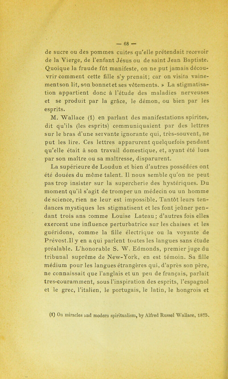 de sucre ou des pommes cuites qu’elle prétendait recevoir de la Vierge, de l’enfant Jésus ou de saint Jean Baptiste. Quoique la fraude fût manifeste, on ne put jamais décou- vrir comment cette fille s’y prenait; car on visita vaine- mentson lit, son bonnetet ses vêtements. » La stigmatisa- tion appartient donc à l’étude des maladies nerveuses et se produit par la grâce, le démon, ou bien par les esprits. M. Wallace (1) en parlant des manifestations spirites, dit qu’ils (les esprits) communiquaient par des lettres sur le bras d’une servante ignorante qui, très-souvent, ne put les lire. Ces lettres apparurent quelquefois pendant qu’elle était à son travail domestique, et, ayant été lues par son maître ou sa maîtresse, disparurent. La supérieure de Loudun et bien d’autres possédées ont été douées du même talent. Il nous semble qu’on ne peut pas trop insister sur la supercherie des hystériques. Du moment qu’il s’agit de tromper un médecin ou un homme de science, rien ne leur est impossible. Tantôt leurs ten- dances mystiques les stigmatisent et les font jeûner pen- dant trois ans comme Louise Lateau; d’autres fois elles exercent une influence perturbatrice sur les chaises et les guéridons, comme la fille électrique ou la voyante de Prévost.Il y en a qui parlent toutes les langues sans étude préalable. L’honorable S. W. Edmonds, premier juge du tribunal suprême de New-York, en est témoin. Sa fille médium pour les langues étrangères qui, d’après son père, ne connaissait que l’anglais et un peu de français, parlait tres-Cüuramment, sous l’inspiration des esprits, l’espagnol et le grec, l’italien, le portugais, le latin, le hongrois et (1) On miracles and modem spiritualism, by Alfred Russel Wallace, 1875.