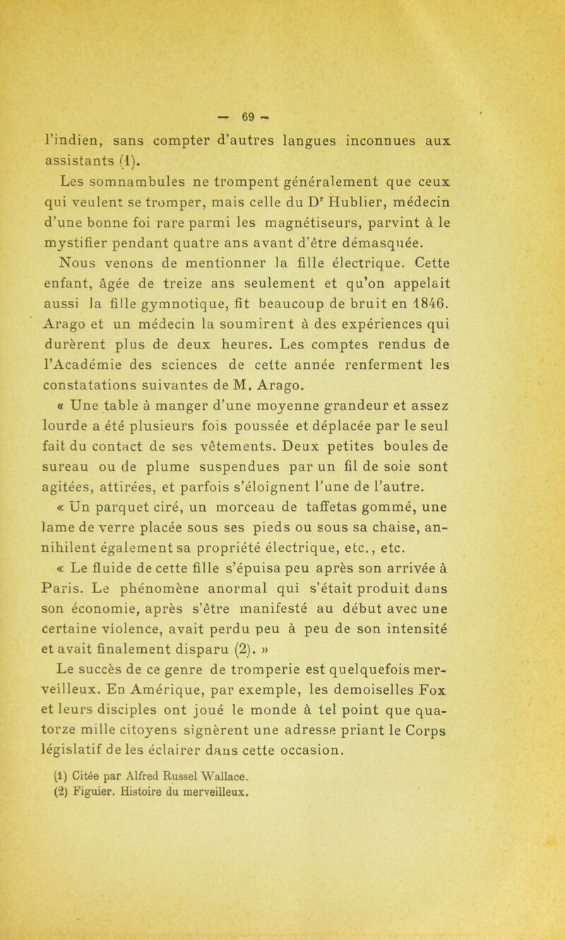 l’indien, sans compter d’autres langues inconnues aux assistants (1). Les somnambules ne trompent généralement que ceux qui veulent se tromper, mais celle du Dr Hublier, médecin d’une bonne foi rare parmi les magnétiseurs, parvint à le mystifier pendant quatre ans avant d’être démasquée. Nous venons de mentionner la fille électrique. Cette enfant, âgée de treize ans seulement et qu’on appelait aussi la fille gymnotique, fit beaucoup de bruit en 1846. Arago et un médecin la soumirent à des expériences qui durèrent plus de deux heures. Les comptes rendus de l’Académie des sciences de cette année renferment les constatations suivantes de M. Arago. « Une table à manger d’une moyenne grandeur et assez lourde a été plusieurs fois poussée et déplacée par le seul fait du contact de ses vêtements. Deux petites boules de sureau ou de plume suspendues par un fil de soie sont agitées, attirées, et parfois s’éloignent l’une de l’autre. « Un parquet ciré, un morceau de taffetas gommé, une lame de verre placée sous ses pieds ou sous sa chaise, an- nihilent également sa propriété électrique, etc., etc. « Le fluide de cette fille s’épuisa peu après son arrivée à Paris. Le phénomène anormal qui s’était produit dans son économie, après s’être manifesté au début avec une certaine violence, avait perdu peu à peu de son intensité et avait finalement disparu (2). » Le succès de ce genre de tromperie est quelquefois mer- veilleux. En Amérique, par exemple, les demoiselles Fox et leurs disciples ont joué le monde à tel point que qua- torze mille citoyens signèrent une adresse priant le Corps législatif de les éclairer dans cette occasion. (1) Citée par Alfred Russel Wallace. (2) Figuier. Histoire du merveilleux.