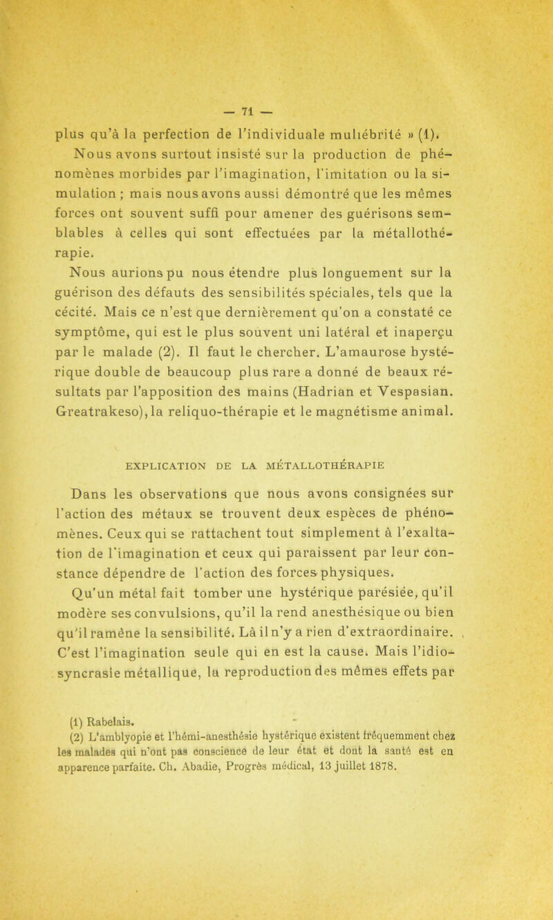 plus qu’à la perfection de l’individuale muliébrité » (1). Nous avons surtout insisté sur la production de phé- nomènes morbides par l’imagination, l'imitation ou la si- mulation ; mais nous avons aussi démontré que les mêmes forces ont souvent suffi pour amener des guérisons sem- blables à celles qui sont effectuées par la métallothé- rapie. Nous aurions pu nous étendre plus longuement sur la guérison des défauts des sensibilités spéciales, tels que la cécité. Mais ce n’est que dernièrement qu’on a constaté ce symptôme, qui est le plus souvent uni latéral et inaperçu par le malade (2). Il faut le chercher. L’amaurose hysté- rique double de beaucoup plus rare a donné de beaux ré- sultats par l’apposition des mains (Hadrian et Yespasian. Greatrakeso), la reliquo-thérapie et le magnétisme animal. EXPLICATION DE LA MÉTALLOTHÉRAPIE Dans les observations que nous avons consignées sur l’action des métaux se trouvent deux espèces de phéno- mènes. Ceux qui se rattachent tout simplement à l’exalta- tion de l’imagination et ceux qui paraissent par leur con- stance dépendre de l’action des forces physiques. Qu’un métal fait tomber une hystérique parésiée, qu’il modère ses convulsions, qu’il la rend anesthésique ou bien qu’il ramène la sensibilité. Là iln’y a rien d’extraordinaire. , C’est l’imagination seule qui en est la cause. Mais l’idio- syncrasie métallique, lu reproduction des mêmes effets par (1) Rabelais. (2) L’amblyopie et l’hémi-anesthésie hystérique existent fréquemment chez les malades qui n’ont pas conscience de leur état et dont la santé est en apparence parfaite. Ch. Abadie, Progrès médical, 13 juillet 1878.