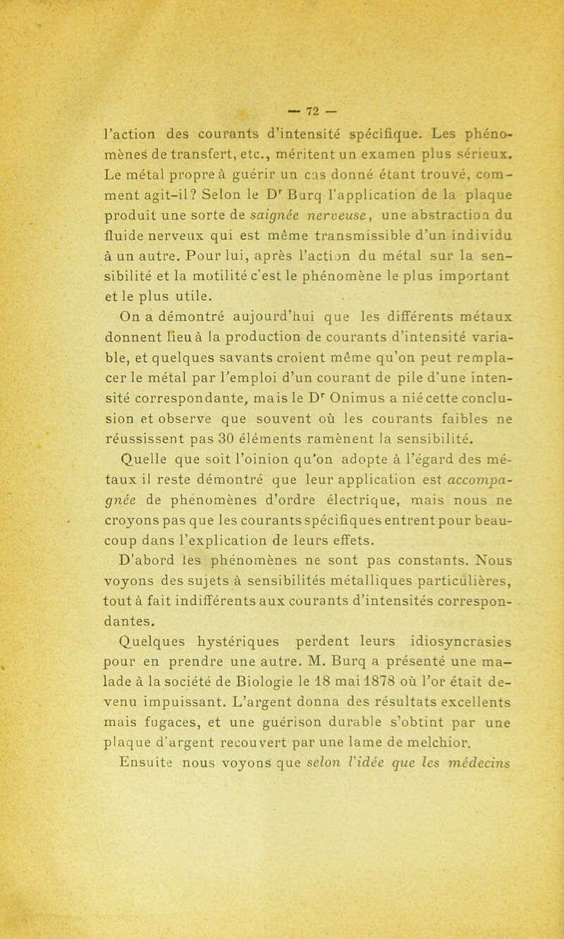 l’action des courants d’intensité spécifique. Les phéno- mènes de transfert, etc., méritent un examen plus sérieux. Le métal propre à guérir un cas donné étant trouvé, com- ment agit-il? Selon le Dr Burq l’application de la plaque produit une sorte de saignée nerveuse, une abstraction du fluide nerveux qui est même transmissible d’un individu à un autre. Pour lui, après l’action du métal sur la sen- sibilité et la motilité c’est le phénomène le plus important et le plus utile. On a démontré aujourd’hui que les différents métaux donnent lieu à la production de courants d’intensité varia- ble, et quelques savants croient même qu’on peut rempla- cer le métal par l’emploi d’un courant de pile d’une inten- sité correspondante, mais le Dr Onimus a nié cette conclu- sion et observe que souvent où les courants faibles ne réussissent pas 30 éléments ramènent la sensibilité. Quelle que soit l’oinion qu’on adopte à l’égard des mé- taux il reste démontré que leur application esi accompa- gnée de phénomènes d’ordre électrique, mais nous ne croyons pas que les courants spécifiques entrent pour beau- coup dans l’explication de leurs effets. D’abord les phénomènes ne sont pas constants. Nous voyons des sujets à sensibilités métalliques particulières, tout à fait indifférents aux courants d’intensités correspon- dantes. Quelques hystériques perdent leurs idiosyncrasies pour en prendre une autre. M. Burq a présenté une ma- lade à la société de Biologie le 18 mai 1878 où l’or était de- venu impuissant. L’argent donna des résultats excellents mais fugaces, et une guérison durable s’obtint par une plaque d’argent recouvert par une lame de melchior. Ensuite nous voyons que selon Vidée que les médecins