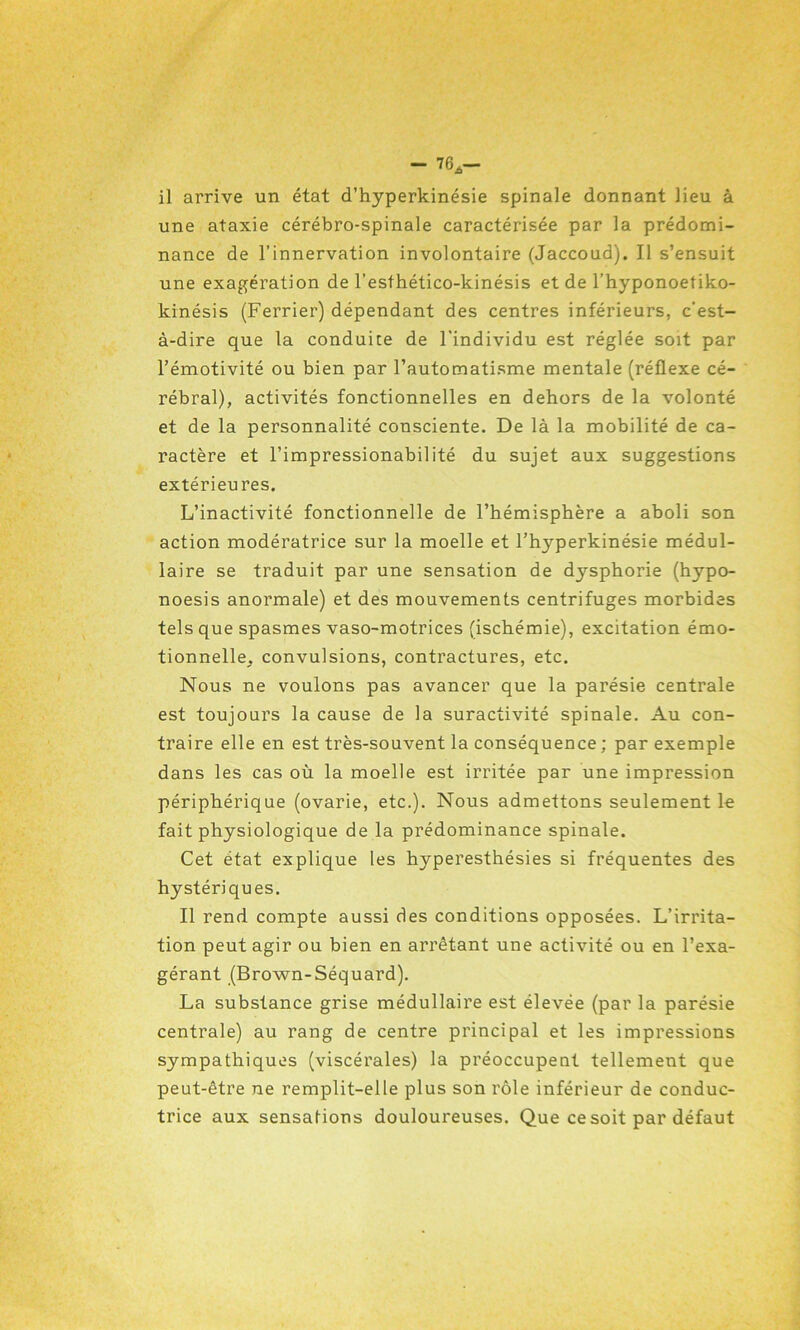 il arrive un état d’hyperkinésie spinale donnant lieu à une ataxie cérébro-spinale caractérisée par la prédomi- nance de l’innervation involontaire (Jaccoud). Il s’ensuit une exagération de l’esthético-kinésis et de l’hyponoetiko- kinésis (Ferrier) dépendant des centres inférieurs, c'est- à-dire que la conduite de l'individu est réglée soit par l’émotivité ou bien par l’automatisme mentale (réflexe cé- rébral), activités fonctionnelles en dehors de la volonté et de la personnalité consciente. De là la mobilité de ca- ractère et l’impressionabilité du sujet aux suggestions extérieures. L’inactivité fonctionnelle de l’hémisphère a aboli son action modératrice sur la moelle et l’hyperkinésie médul- laire se traduit par une sensation de dysphorie (hypo- noesis anormale) et des mouvements centrifuges morbides tels que spasmes vaso-motrices (ischémie), excitation émo- tionnelle, convulsions, contractures, etc. Nous ne voulons pas avancer que la parésie centrale est toujours la cause de la suractivité spinale. Au con- traire elle en est très-souvent la conséquence ; par exemple dans les cas où la moelle est irritée par une impression périphérique (ovarie, etc.). Nous admettons seulement le fait physiologique de la prédominance spinale. Cet état explique les hyperesthésies si fréquentes des hystériques. Il rend compte aussi des conditions opposées. L’irrita- tion peut agir ou bien en arrêtant une activité ou en l’exa- gérant (Brown-Séquard). La substance grise médullaire est élevée (par la parésie centrale) au rang de centre principal et les impressions sympathiques (viscérales) la préoccupent tellement que peut-être ne remplit-elle plus son rôle inférieur de conduc- trice aux sensations douloureuses. Que ce soit par défaut