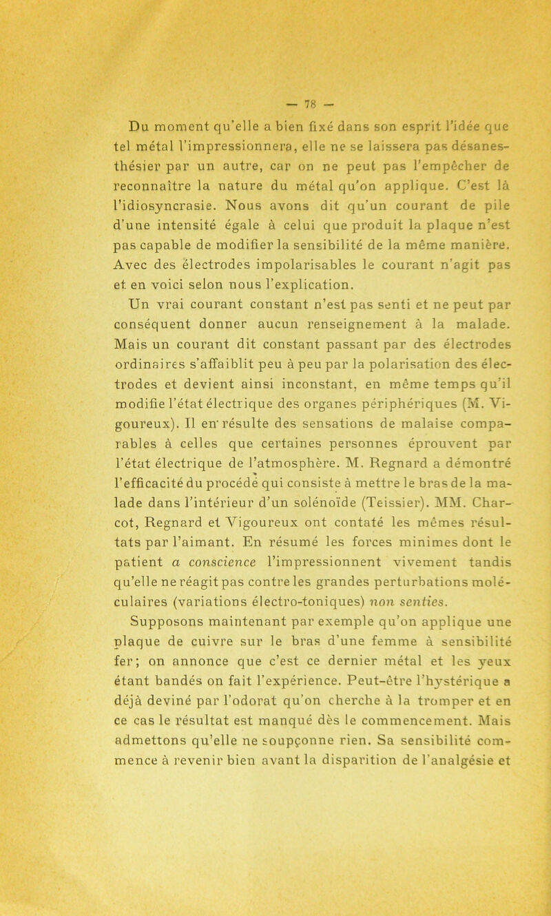 Du moment qu’elle a bien fixé dans son esprit l’idée que tel métal l’impressionnera, elle ne se laissera pas désanes- thésier par un autre, car on ne peut pas l’empêcher de reconnaître la nature du métal qu’on applique. C’est là l’idiosyncrasie. Nous avons dit qu’un courant de pile d’une intensité égale à celui que produit la plaque n’est pas capable de modifier la sensibilité de la même manière. Avec des électrodes impolarisables le courant n’agit pas et en voici selon nous l’explication. Un vrai courant constant n’est pas senti et ne peut par conséquent donner aucun renseignement à la malade. Mais un courant dit constant passant par des électrodes ordinaires s’affaiblit peu à peu par la polarisation des élec- trodes et devient ainsi inconstant, en même temps qu’il modifie l’état électrique des organes périphériques (M. Vi- goureux). Il en-résulte des sensations de malaise compa- rables à celles que certaines personnes éprouvent par l’état électrique de l’atmosphère. M. Regnard a démontré l’efficacité du procédé qui consiste à mettre le bras de la ma- lade dans l’intérieur d’un solénoïde (Teissier). MM. Char- cot, Regnard et AHgoureux ont contaté les mêmes résul- tats par l’aimant. En résumé les forces minimes dont le patient a conscience l’impressionnent vivement tandis qu’elle ne réagit pas contre les grandes perturbations molé- culaires (variations électro-toniques) non senties. Supposons maintenant par exemple qu’on applique une plaque de cuivre sur le bras d’une femme à sensibilité fer; on annonce que c’est ce dernier métal et les yeux étant bandés on fait l’expérience. Peut-être l’h3rstérique a déjà deviné par l’odorat qu’on cherche à la tromper et en ce cas le résultat est manqué dès le commencement. Mais admettons qu’elle ne soupçonne rien. Sa sensibilité com- mence à revenir bien avant la disparition de l'analgésie et