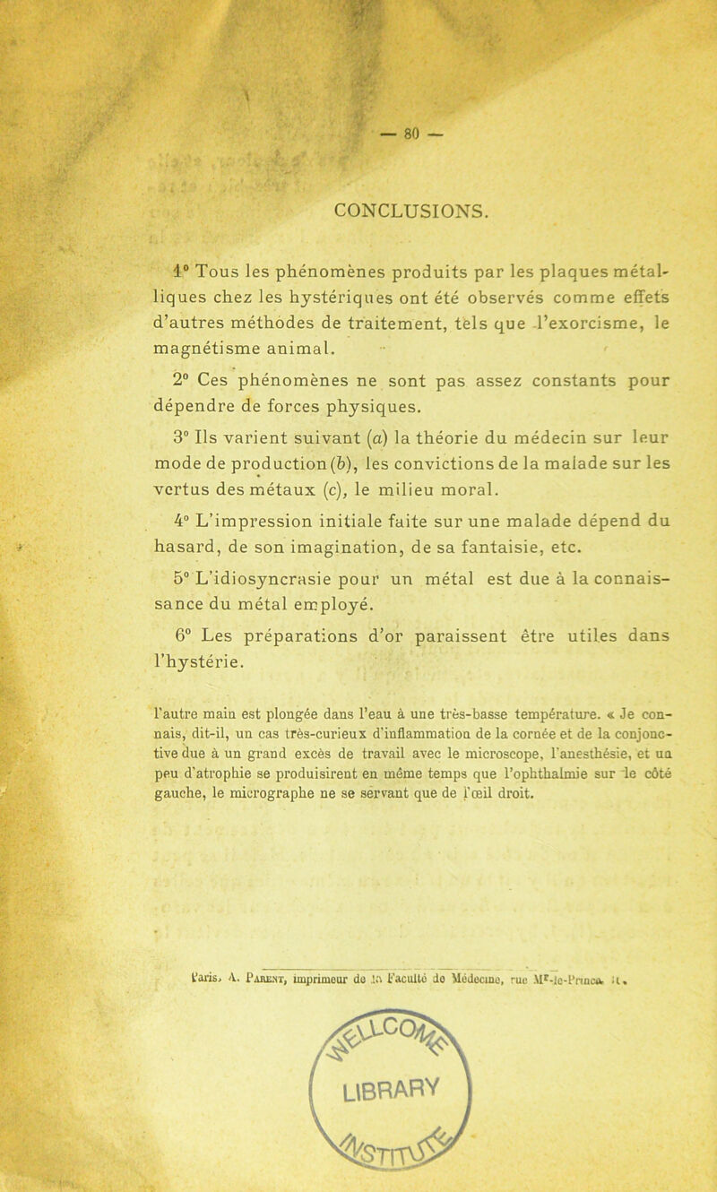 CONCLUSIONS. 1° Tous les phénomènes produits par les plaques métal- liques chez les hystériques ont été observés comme effets d’autres méthodes de traitement, tels que l’exorcisme, le magnétisme animal. 2° Ces phénomènes ne sont pas assez constants pour dépendre de forces physiques. 3° Ils varient suivant (a) la théorie du médecin sur leur mode de production (b), les convictions de la maiade sur les vertus des métaux (c), le milieu moral. 4° L’impression initiale faite sur une malade dépend du hasard, de son imagination, de sa fantaisie, etc. 5° L’idiosyncrasie pour un métal est due à la connais- sance du métal employé. 6° Les préparations d’or paraissent être utiles dans l’hystérie. l'autre main est plongée dans l’eau à une très-basse température. « Je con- nais, dit-il, un cas très-curieux d'inflammation de la cornée et de la conjonc- tive due à un grand excès de travail avec le microscope, l'anesthésie, et ua peu d’atrophie se produisirent en même temps que l’ophthalmie sur le côté gauche, le micrographe ne se sèrvant que de l'œil droit. Paris, A. Pabeht, imprimeur de ift Faculté do Médecine, rue Mr-lc-Pnnca. il. UBRARY