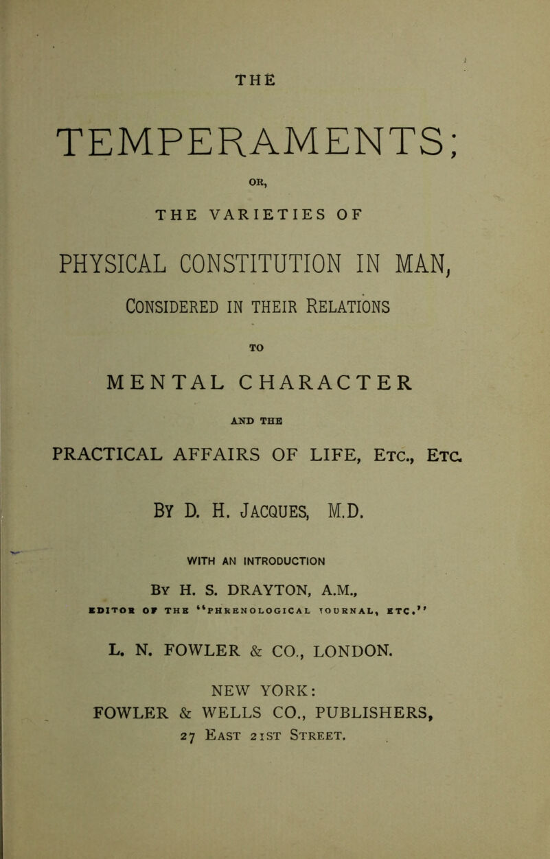 THE TEMPERAMENTS; OK, THE VARIETIES OF PHYSICAL CONSTITUTION IN MAN, Considered in their Relations TO MENTAL CHARACTER AND THE PRACTICAL AFFAIRS OF LIFE, Etc., Etc. By D. H. Jacques, M.D. ^ WITH AN INTRODUCTION By H. S. DRAYTON, A.M., BOITOK OF THE “PHRENOLOGICAL JOURNAL, HTC.“ L. N. FOWLER & CO., LONDON. NEW YORK: FOWLER & WELLS CO., PUBLISHERS, 27 East 2ist Street.