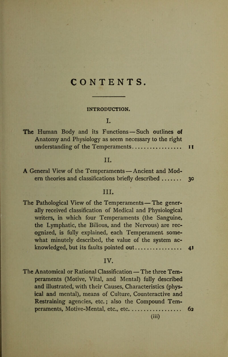 CONTENTS INTRODUCTION. I. The Human Body and its Functions — Such outlines of Anatomy and Physiology as seem necessary to the right understanding of the Temperaments il II. A General View of the Temperaments — Ancient and Mod- em theories and classifications briefly described 30 III. The Pathological View of the Temperaments—The gener- ally received classification of Medical and Physiological writers, in which four Temperaments (the Sangpiine, the Lymphatic, the Bilious, and the Nervous) are rec- ognized, is fully explained, each Temperament some- what minutely described, the value of the system ac- knowledged, but its faults pointed out 41 IV. The Anatomical or Rational Classification — The three Tem- peraments (Motive, Vital, and Mental) fully described and illustrated, with their Causes, Characteristics (phys- ical and mental), means of Culture, Counteractive and Restraining agencies, etc.; also the Compound Tem- peraments, Motive-Mental, etc., etc 62