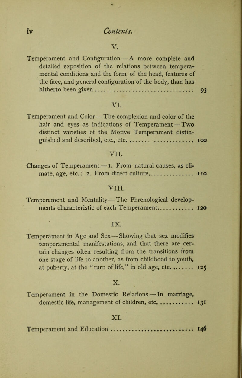 V. Temperament and Configuration — A more complete and detailed exposition of the relations between tempera- mental conditions and the form of the head, features of the face, and general configuration of the body, than has hitherto been given 93 VI. Temperament and Color—The complexion and color of the hair and eyes as indications of Temperament — Two distinct varieties of the Motive Temperament distin- guished and described, etc., etc 100 VII. Changes of Temperament—i. From natural causes, as cli- mate, age, etc.; 2. From direct culture no VIII. Temperament and Mentality — The Phrenological develop- ments characteristic of each Temperament 120 IX. Temperament in Age and Sex — Showing that sex modifies temperamental manifestations, and that there are cer- tain changes often resulting from the transitions from one stage of life to another, as from childhood to youth, at puberty, at the “turn of life,” in old age, etc 125 X. Temperament in the Domestic Relations — In marriage, domestic life, management of children, etc 131 XL Temperament and Education 146