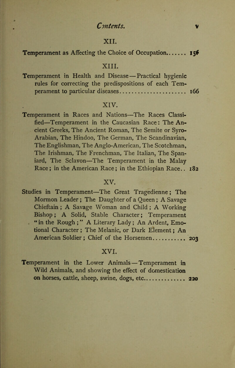 XII. Temperament as Affecting the Choice of Occupation XIII. Temperament in Health and Disease — Practical hygienic rules for correcting the predispositions of each Tem- perament to particular diseases XIV. Temperament in Races and Nations—The Races Classi- fied—Temperament in the Caucasian Race: The An- cient Greeks, The Ancient Roman, The Semite or Syro- Arabian, The Hindoo, The German, The Scandinavian, The Englishman, The Anglo-American, The Scotchman, The Irishman, The Frenchman, The Italian, The Span- iard, The Sclavon—The Temperament in the Malay Race; in the American Race; in the Ethiopian Race.. XV. Studies in Temperament—The Great Tragedienne; The Mormon Leader ; The Daughter of a Queen; A Savage Chieftain ; A Savage Woman and Child ; A Working Bishop; A Solid, Stable Character; Temperament . “ in the Rough ; ” A Literary Lady; An Ardent, Emo- tional Character; The Melanie, or Dark Element; An American Soldier ; Chief of the Horsemen XVI. Temperament in the Lower Animals — Temperament in Wild Animals, and showing the effect of domestication on horses, cattle, sheep, swine, dogs, etc 15* i66 182 203 220