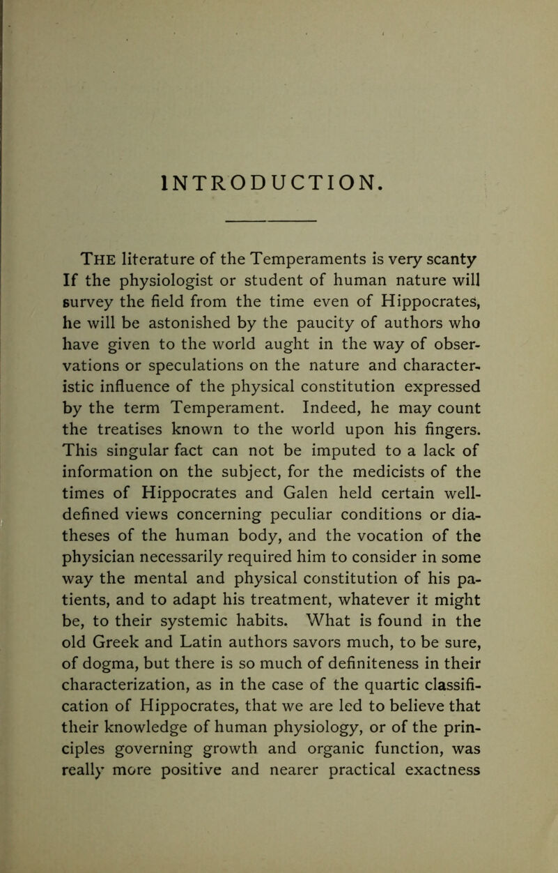 INTRODUCTION. The literature of the Temperaments is very scanty If the physiologist or student of human nature will survey the field from the time even of Hippocrates, he will be astonished by the paucity of authors who have given to the world aught in the way of obser- vations or speculations on the nature and character- istic influence of the physical constitution expressed by the term Temperament. Indeed, he may count the treatises known to the world upon his fingers. This singular fact can not be imputed to a lack of information on the subject, for the medicists of the times of Hippocrates and Galen held certain well- defined views concerning peculiar conditions or dia- theses of the human body, and the vocation of the physician necessarily required him to consider in some way the mental and physical constitution of his pa- tients, and to adapt his treatment, whatever it might be, to their systemic habits. What is found in the old Greek and Latin authors savors much, to be sure, of dogma, but there is so much of definiteness in their characterization, as in the case of the quartic classifi- cation of Hippocrates, that we are led to believe that their knowledge of human physiology, or of the prin- ciples governing growth and organic function, was really more positive and nearer practical exactness