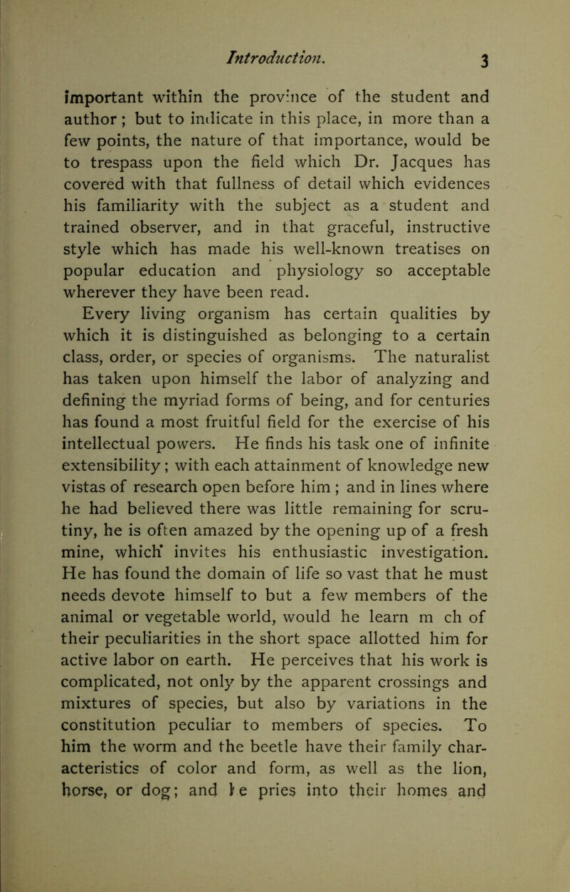 important within the province of the student and author; but to imlicate in this place, in more than a few points, the nature of that importance, would be to trespass upon the field which Dr. Jacques has covered with that fullness of detail which evidences his familiarity with the subject as a student and trained observer, and in that graceful, instructive style which has made his well-known treatises on popular education and physiology so acceptable wherever they have been read. Every living organism has certain qualities by which it is distinguished as belonging to a certain class, order, or species of organisms. The naturalist has taken upon himself the labor of analyzing and defining the myriad forms of being, and for centuries has found a most fruitful field for the exercise of his intellectual powers. He finds his task one of infinite extensibility; with each attainment of knowledge new vistas of research open before him ; and in lines where he had believed there was little remaining for scru- tiny, he is often amazed by the opening up of a fresh mine, which’ invites his enthusiastic investigation. He has found the domain of life so vast that he must needs devote himself to but a few members of the animal or vegetable world, would he learn m ch of their peculiarities in the short space allotted him for active labor on earth. He perceives that his work is complicated, not only by the apparent crossings and mixtures of species, but also by variations in the constitution peculiar to members of species. To him the worm and the beetle have their family char- acteristics of color and form, as well as the lion, horse, or dog; and he pries into their homes and