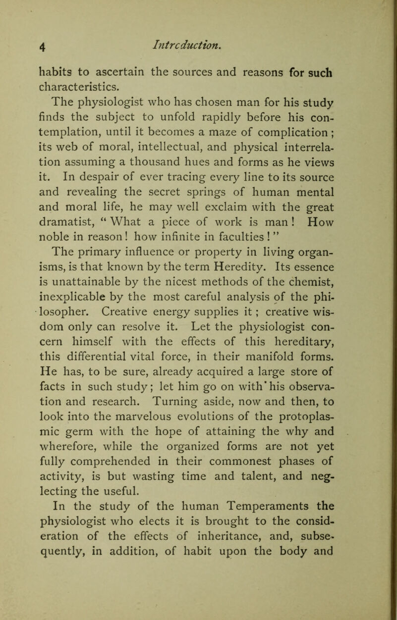 habits to ascertain the sources and reasons for such characteristics. The physiologist who has chosen man for his study finds the subject to unfold rapidly before his con- templation, until it becomes a maze of complication; its web of moral, intellectual, and physical interrela- tion assuming a thousand hues and forms as he views it. In despair of ever tracing every line to its source and revealing the secret springs of human mental and moral life, he may well exclaim with the great dramatist, “ What a piece of work is man ! How noble in reason! how infinite in faculties 1 ” The primary influence or property in living organ- isms, is that known by the term Heredity. Its essence is unattainable by the nicest methods of the chemist, inexplicable by the most careful analysis of the phi- losopher. Creative energy supplies it; creative wis- dom only can resolve it. Let the physiologist con- cern himself with the effects of this hereditary, this differential vital force, in their manifold forms. He has, to be sure, already acquired a large store of facts in such study; let him go on with'his observa- tion and research. Turning aside, now and then, to look into the marvelous evolutions of the protoplas- mic germ with the hope of attaining the why and wherefore, while the organized forms are not yet fully comprehended in their commonest phases of activity, is but wasting time and talent, and neg- lecting the useful. In the study of the human Temperaments the physiologist who elects it is brought to the consid- eration of the effects of inheritance, and, subse- quently, in addition, of habit upon the body and