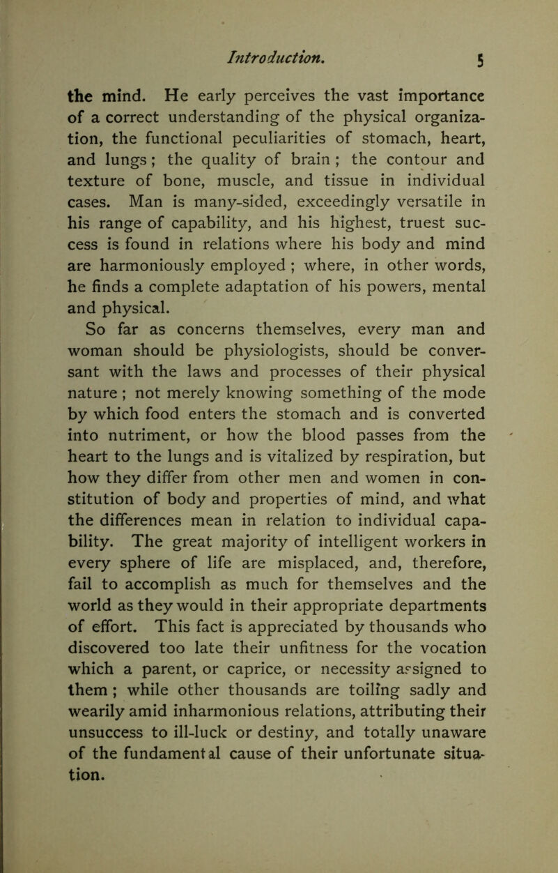 the mind. He early perceives the vast importance of a correct understanding of the physical organiza- tion, the functional peculiarities of stomach, heart, and lungs ; the quality of brain ; the contour and texture of bone, muscle, and tissue in individual cases. Man is many-sided, exceedingly versatile in his range of capability, and his highest, truest suc- cess is found in relations where his body and mind are harmoniously employed ; where, in other words, he finds a complete adaptation of his powers, mental and physical. So far as concerns themselves, every man and woman should be physiologists, should be conver- sant with the laws and processes of their physical nature; not merely knowing something of the mode by which food enters the stomach and is converted into nutriment, or how the blood passes from the heart to the lungs and is vitalized by respiration, but how they differ from other men and women in con- stitution of body and properties of mind, and what the differences mean in relation to individual capa- bility. The great majority of intelligent workers in every sphere of life are misplaced, and, therefore, fail to accomplish as much for themselves and the world as they would in their appropriate departments of effort. This fact is appreciated by thousands who discovered too late their unfitness for the vocation which a parent, or caprice, or necessity assigned to them ; while other thousands are toiling sadly and wearily amid inharmonious relations, attributing their unsuccess to ill-luck or destiny, and totally unaware of the fundamental cause of their unfortunate situa* tion.