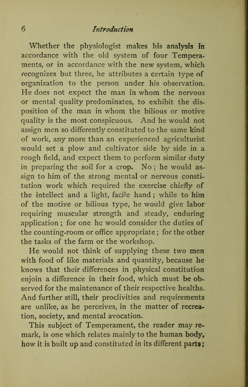 Whether the physiologist makes his analysis in accordance with the old system of four Tempera- ments, or in accordance with the new system, which recognizes but three, he attributes a certain type of organization to the person under his observation. He does not expect the man in whom the nervous or mental quality predominates, to exhibit the dis- position of the man in whom the bilious or motive quality is the most conspicuous. And he would not assign men so differently constituted to the same kind of work, any more than an experienced agriculturist would set a plow and cultivator side by side in a rough field, and expect them to perform similar duty in preparing the soil for a crop. No ; he would as- sign to him of the strong mental or nervous consti- tution work which required the exercise chiefly of the intellect and a light, facile hand ; while to him of the motive or bilious type, he would give labor requiring muscular strength and steady, enduring application ; for one he would consider the duties of the counting-room or office appropriate ; for the other the tasks of the farm or the workshop. He would not think of supplying these two men with food of like materials and quantity, because he knows that their differences in physical constitution enjoin a difference in their food, which must be ob- served for the maintenance of their respective healths. And further still, their proclivities and requirements are unlike, as he perceives, in the matter of recrea- tion, society, and mental avocation. This subject of Temperament, the reader may re- mark, is one which relates mainly to the human body, how it is built up and constituted in its different part3;