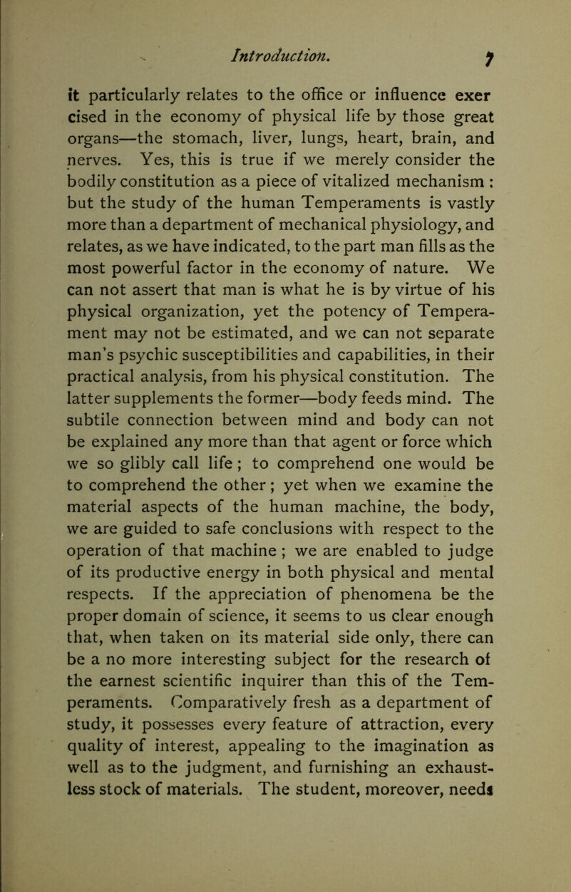 1 it particularly relates to the office or influence exer cised in the economy of physical life by those great organs—the stomach, liver, lungs, heart, brain, and nerves. Yes, this is true if we merely consider the bodily constitution as a piece of vitalized mechanism ; but the study of the human Temperaments is vastly more than a department of mechanical physiology, and relates, as we have indicated, to the part man fills as the most powerful factor in the economy of nature. We can not assert that man is what he is by virtue of his physical organization, yet the potency of Tempera- ment may not be estimated, and we can not separate man’s psychic susceptibilities and capabilities, in their practical analysis, from his physical constitution. The latter supplements the former—body feeds mind. The subtile connection between mind and body can not be explained any more than that agent or force which we so glibly call life; to comprehend one would be to comprehend the other; yet when we examine the material aspects of the human machine, the body, we are guided to safe conclusions with respect to the operation of that machine ; we are enabled to judge of its productive energy in both physical and mental respects. If the appreciation of phenomena be the proper domain of science, it seems to us clear enough that, when taken on its material side only, there can be a no more interesting subject for the research of the earnest scientific inquirer than this of the Tem- peraments. Comparatively fresh as a department of study, it possesses every feature of attraction, every quality of interest, appealing to the imagination as well as to the judgment, and furnishing an exhaust- less stock of materials. The student, moreover, needs