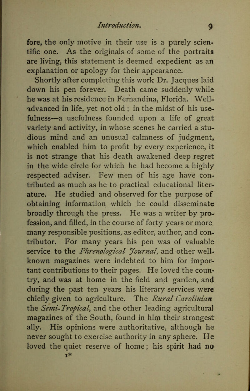 fore, the only motive in their use is a purely scien- tific one. As the originals of some of the portraits are living, this statement is deemed expedient as an explanation or apology for their appearance. Shortly after completing this work Dr. Jacques laid down his pen forever. Death came suddenly while he was at his residence in Fernandina, Florida. Well- advanced in life, yet not old ; in the midst of his use- fulness—a usefulness founded upon a life of great variety and activity, in whose scenes he carried a stu- dious mind and an unusual calmness of judgment, which enabled him to profit by every experience, it is not strange that his death awakened deep regret in the wide circle for which he had become a highly respected adviser. Few men of his age have con- tributed as much as he to practical educational liter- ature. He studied and observed for the purpose of obtaining information which he could disseminate broadly through the press. He was a writer by pro- fession, and filled, in the course of forty years or more, many responsible positions, as editor, author, and con- tributor. For many years his pen was of valuable service to the Phrenological Journaly and other well- known magazines were indebted to him for impor- tant contributions to their pages. He loved the coun- try, and was at home in the field and garden, and during the past ten years his literary services were chiefly given to agriculture. The Rural Carolinian the Semi-Tropicaly and the other leading agricultural magazines of the South, found in him their strongest ally. His opinions were authoritative, although he never sought to exercise authority in any sphere. He loved the quiet reserve of home; his spirit had no