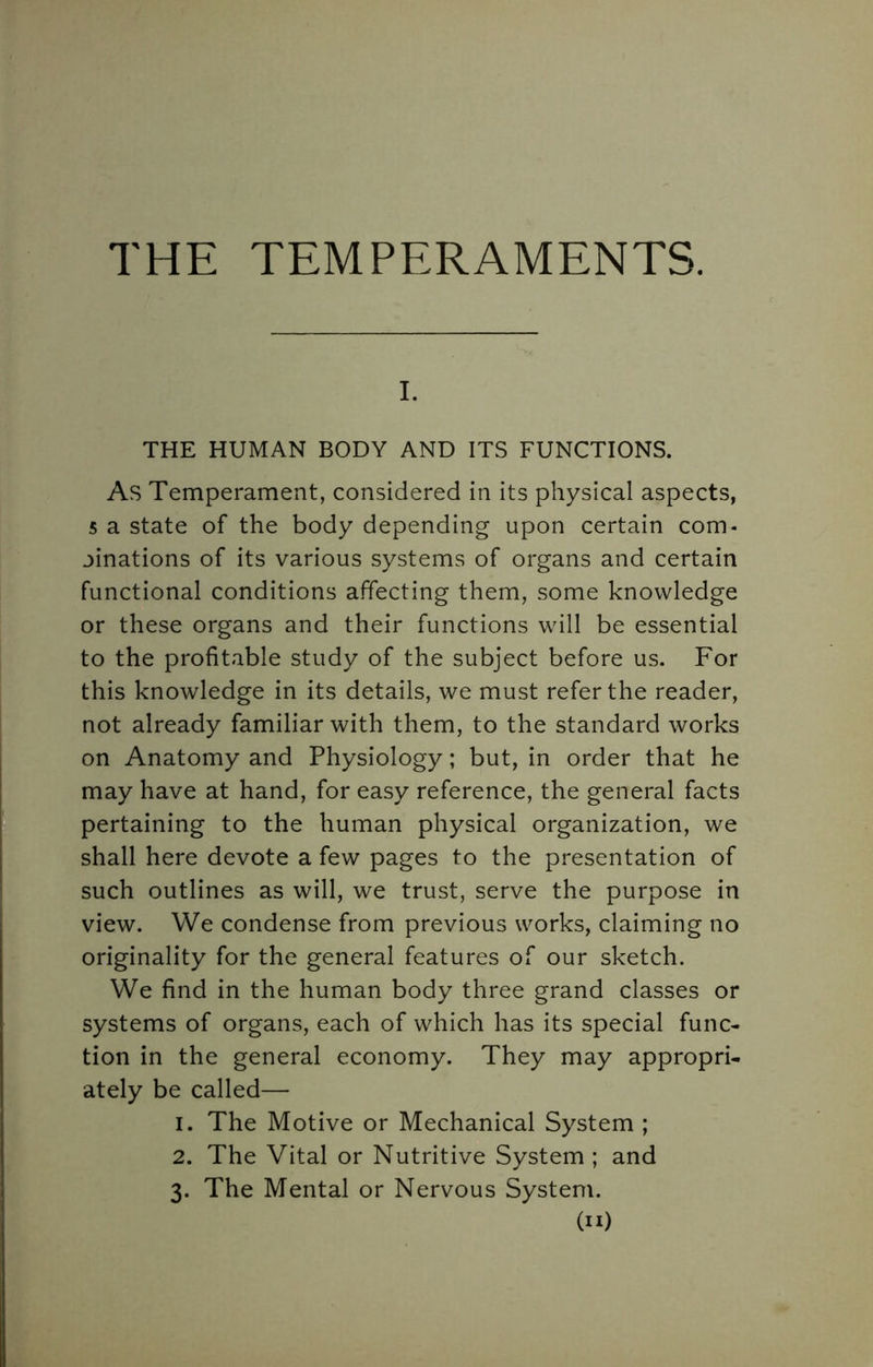 THE TEMPERAMENTS. I. THE HUMAN BODY AND ITS FUNCTIONS. As Temperament, considered in its physical aspects, 5 a state of the body depending upon certain com- binations of its various systems of organs and certain functional conditions affecting them, some knowledge or these organs and their functions will be essential to the profitable study of the subject before us. For this knowledge in its details, we must refer the reader, not already familiar with them, to the standard works on Anatomy and Physiology; but, in order that he may have at hand, for easy reference, the general facts pertaining to the human physical organization, we shall here devote a few pages to the presentation of such outlines as will, we trust, serve the purpose in view. We condense from previous works, claiming no originality for the general features of our sketch. We find in the human body three grand classes or systems of organs, each of which has its special func- tion in the general economy. They may appropri- ately be called— 1. The Motive or Mechanical System ; 2. The Vital or Nutritive System ; and 3. The Mental or Nervous System.