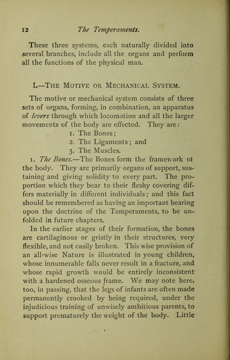 These three systems, each naturally divided into several branches, include all the organs and perform all the functions of the physical man. I.—The Motive or Mechanical System. The motive or mechanical system consists of three sets of organs, forming, in combination, an apparatus of levers through which locomotion and all the larger movements of the body are effected. They are: 1. The Bones; 2. The Ligaments; and 3. The Muscles. I. The Bones.—The Bones form the framev/ork ot the body. They are primarily organs of support, sus- taining and giving solidity to every part. The pro- portion which they bear to their fleshy covering dif- fers materially in different individuals; and this fact should be remembered as having an important bearing upon the doctrine of the Temperaments, to be un- folded in future chapters. In the earlier stages of their formation, the bones are cartilaginous or gristly in their structures, very flexible, and not easily broken. This wise provision of an all-wise Nature is illustrated in young children, whose innumerable falls never result in a fracture, and whose rapid growth would be entirely inconsistent with a hardened osseous frame. We may note here, too, in passing, that the legs of infants are often made permanently crooked by being required, under the injudicious training of unwisely ambitious parents, to support prematurely the weight of the body. Little