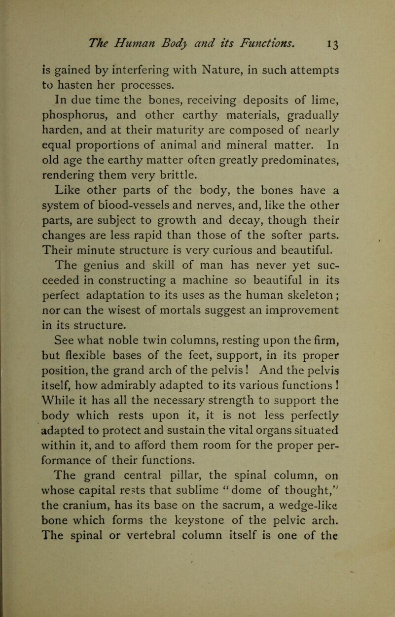 is gained by interfering with Nature, in such attempts to hasten her processes. In due time the bones, receiving deposits of lime, phosphorus, and other earthy materials, gradually harden, and at their maturity are composed of nearly equal proportions of animal and mineral matter. In old age the earthy matter often greatly predominates, rendering them very brittle. Like other parts of the body, the bones have a system of blood-vessels and nerves, and, like the other parts, are subject to growth and decay, though their changes are less rapid than those of the softer parts. Their minute structure is very curious and beautiful. The genius and skill of man has never yet suc- ceeded in constructing a machine so beautiful in its perfect adaptation to its uses as the human skeleton; nor can the wisest of mortals suggest an improvement in its structure. See what noble twin columns, resting upon the firm, but flexible bases of the feet, support, in its proper position, the grand arch of the pelvis ! And the pelvis itself, how admirably adapted to its various functions ! While it has all the necessary strength to support the body which rests upon it, it is not less perfectly adapted to protect and sustain the vital organs situated within it, and to afford them room for the proper per- formance of their functions. The grand central pillar, the spinal column, on whose capital rests that sublime ‘‘dome of thought,’ the cranium, has its base on the sacrum, a wedge-like bone which forms the keystone of the pelvic arch. The spinal or vertebral column itself is one of the